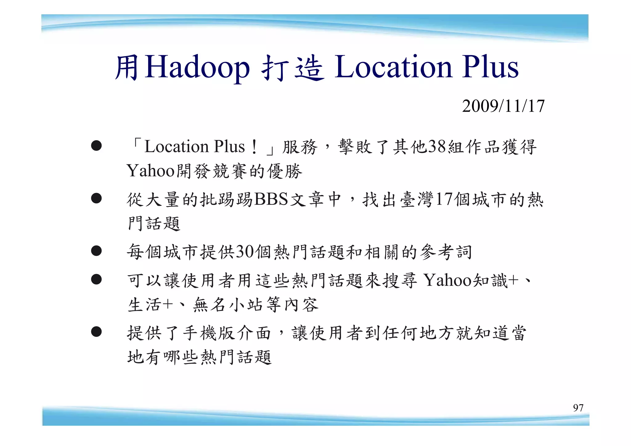 用Hadoop 打造 Location Plus
                             2009/11/17

   「Location Plus！」服務，擊敗了其他38組作品獲得
    Yahoo開發競賽的優勝
   從大量的批踢踢BBS文章中，找出臺灣17個城市的熱
    門話題
   每個城市提供30個熱門話題和相關的參考詞
   可以讓使用者用這些熱門話題來搜尋 Yahoo知識+、
    生活+、無名小站等內容
   提供了手機版介面，讓使用者到任何地方就知道當
    地有哪些熱門話題

                                          97
 