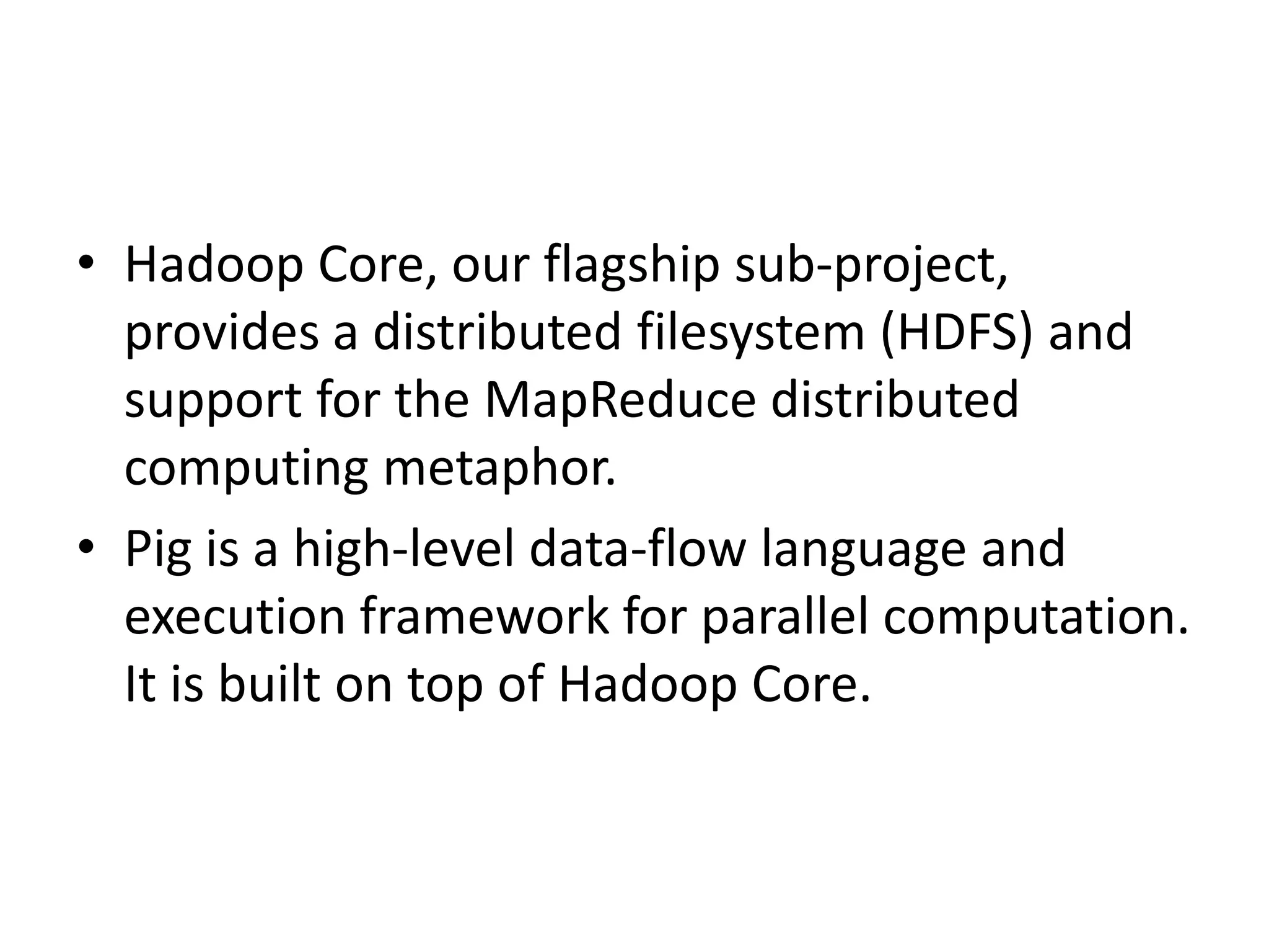 • Hadoop Core, our flagship sub-project,
  provides a distributed filesystem (HDFS) and
  support for the MapReduce distributed
  computing metaphor.
• Pig is a high-level data-flow language and
  execution framework for parallel computation.
  It is built on top of Hadoop Core.
 