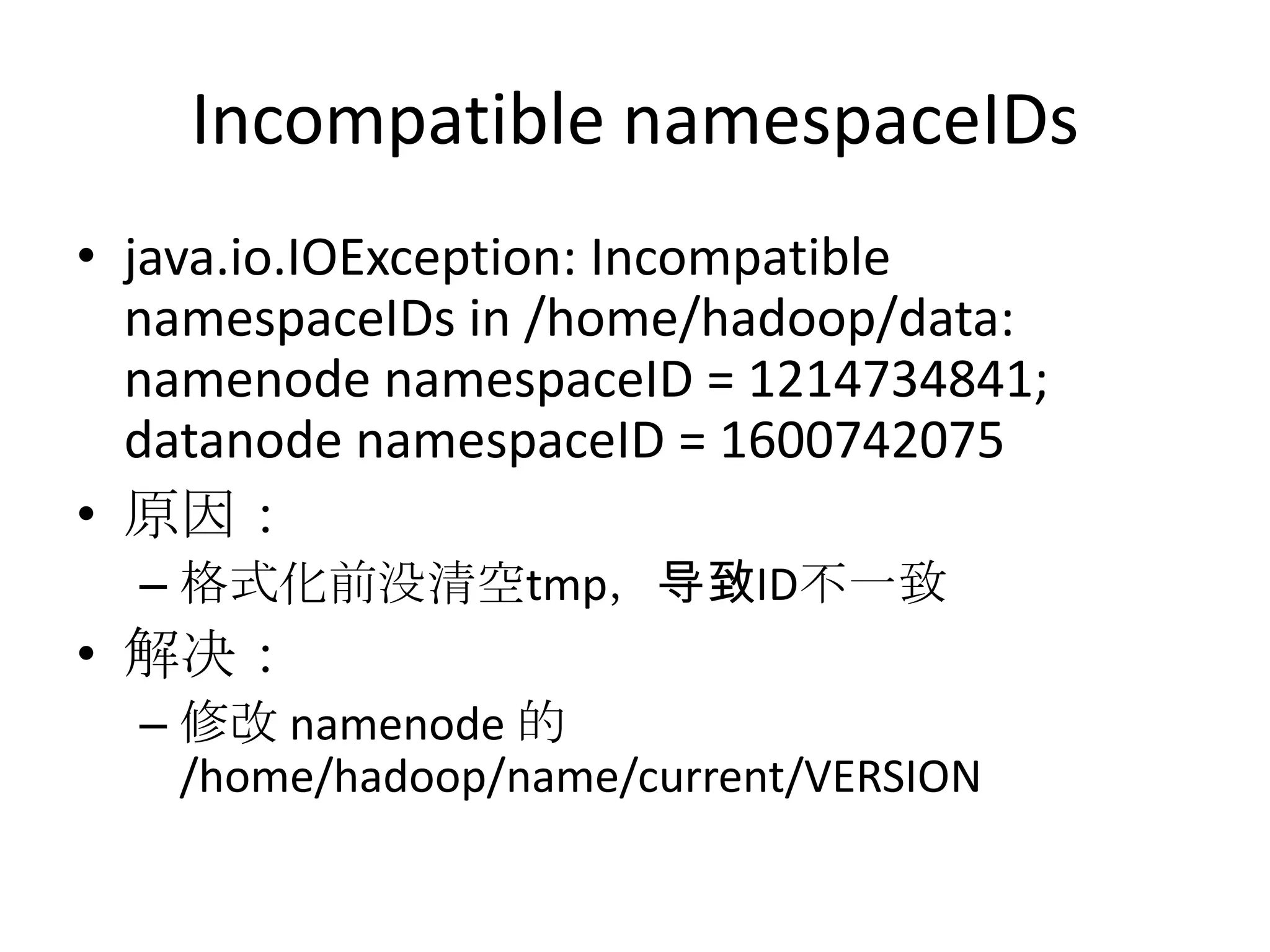 Incompatible namespaceIDs
• java.io.IOException: Incompatible
  namespaceIDs in /home/hadoop/data:
  namenode namespaceID = 1214734841;
  datanode namespaceID = 1600742075
• 原因：
  – 格式化前没清空tmp，导致ID不一致
• 解决：
  – 修改 namenode 的
    /home/hadoop/name/current/VERSION
 