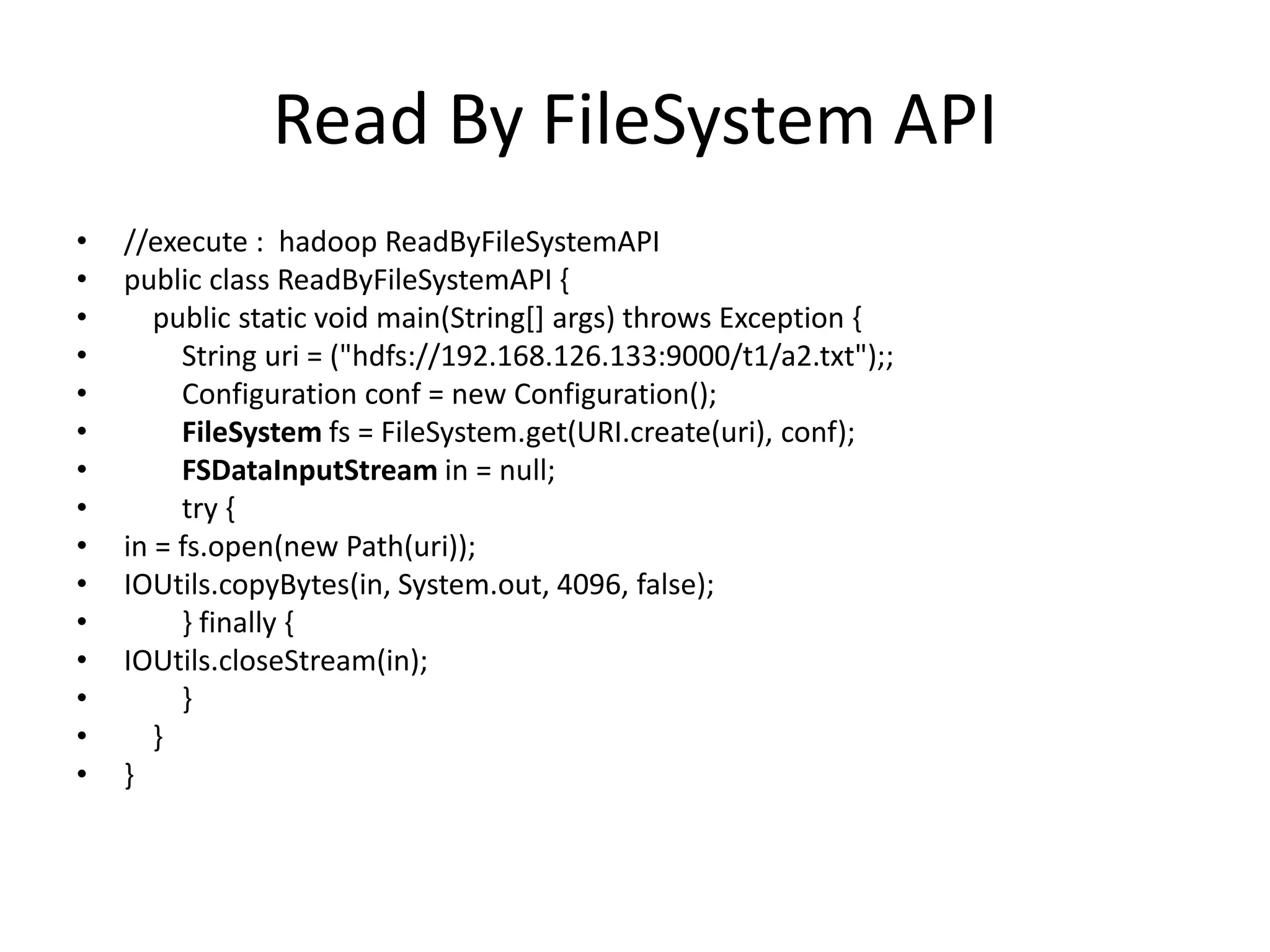 Read By FileSystem API
•   //execute : hadoop ReadByFileSystemAPI
•   public class ReadByFileSystemAPI {
•      public static void main(String[] args) throws Exception {
•        String uri = ("hdfs://192.168.126.133:9000/t1/a2.txt");;
•        Configuration conf = new Configuration();
•        FileSystem fs = FileSystem.get(URI.create(uri), conf);
•        FSDataInputStream in = null;
•        try {
•   in = fs.open(new Path(uri));
•   IOUtils.copyBytes(in, System.out, 4096, false);
•        } finally {
•   IOUtils.closeStream(in);
•        }
•      }
•   }
 