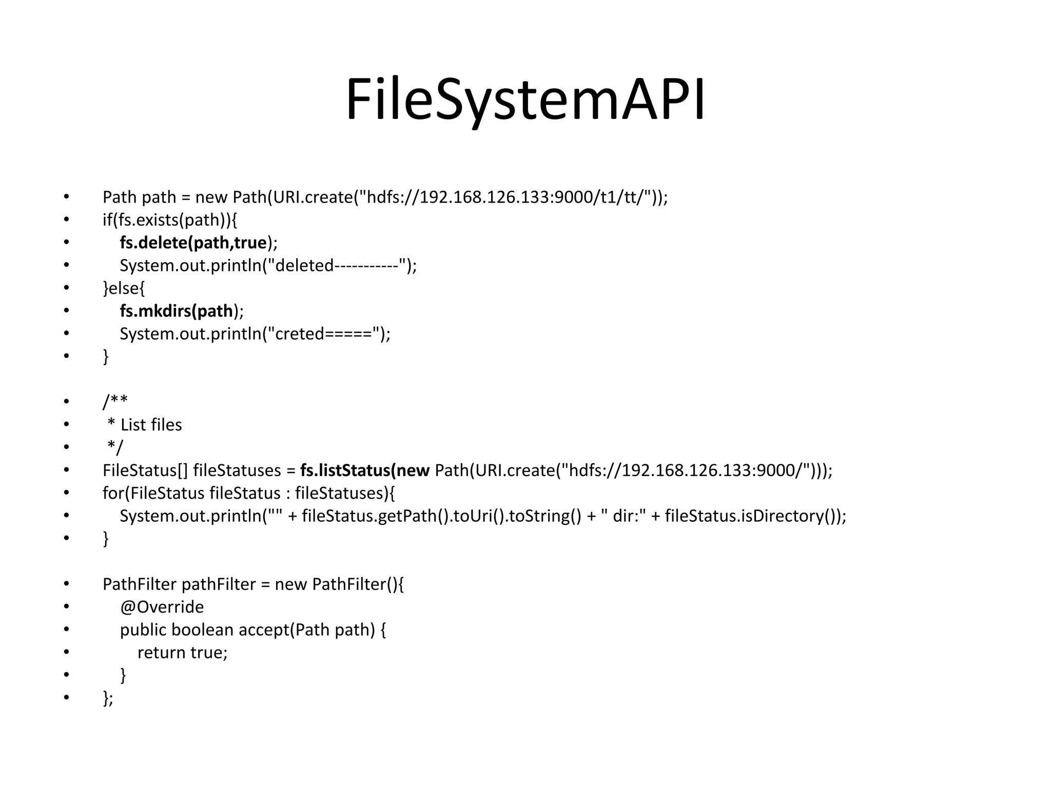 FileSystemAPI
•   Path path = new Path(URI.create("hdfs://192.168.126.133:9000/t1/tt/"));
•   if(fs.exists(path)){
•      fs.delete(path,true);
•      System.out.println("deleted-----------");
•   }else{
•      fs.mkdirs(path);
•      System.out.println("creted=====");
•   }

•   /**
•    * List files
•    */
•   FileStatus[] fileStatuses = fs.listStatus(new Path(URI.create("hdfs://192.168.126.133:9000/")));
•   for(FileStatus fileStatus : fileStatuses){
•      System.out.println("" + fileStatus.getPath().toUri().toString() + " dir:" + fileStatus.isDirectory());
•   }

•   PathFilter pathFilter = new PathFilter(){
•      @Override
•      public boolean accept(Path path) {
•        return true;
•      }
•   };
 