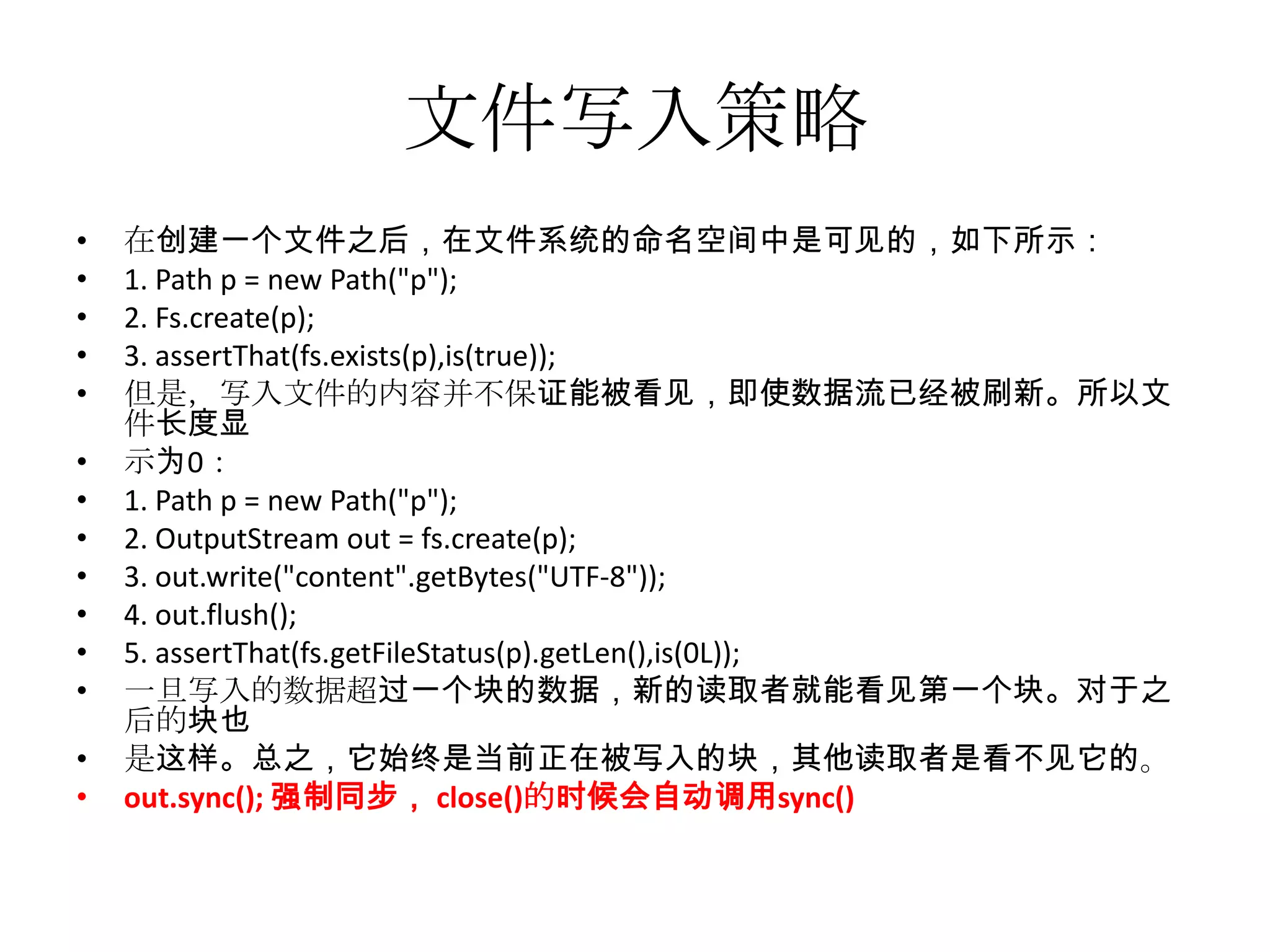 文件写入策略
•   在创建一个文件之后，在文件系统的命名空间中是可见的，如下所示：
•   1. Path p = new Path("p");
•   2. Fs.create(p);
•   3. assertThat(fs.exists(p),is(true));
•   但是，写入文件的内容并不保证能被看见，即使数据流已经被刷新。所以文
    件长度显
•   示为0：
•   1. Path p = new Path("p");
•   2. OutputStream out = fs.create(p);
•   3. out.write("content".getBytes("UTF-8"));
•   4. out.flush();
•   5. assertThat(fs.getFileStatus(p).getLen(),is(0L));
•   一旦写入的数据超过一个块的数据，新的读取者就能看见第一个块。对于之
    后的块也
•   是这样。总之，它始终是当前正在被写入的块，其他读取者是看不见它的。
•   out.sync(); 强制同步， close()的时候会自动调用sync()
 