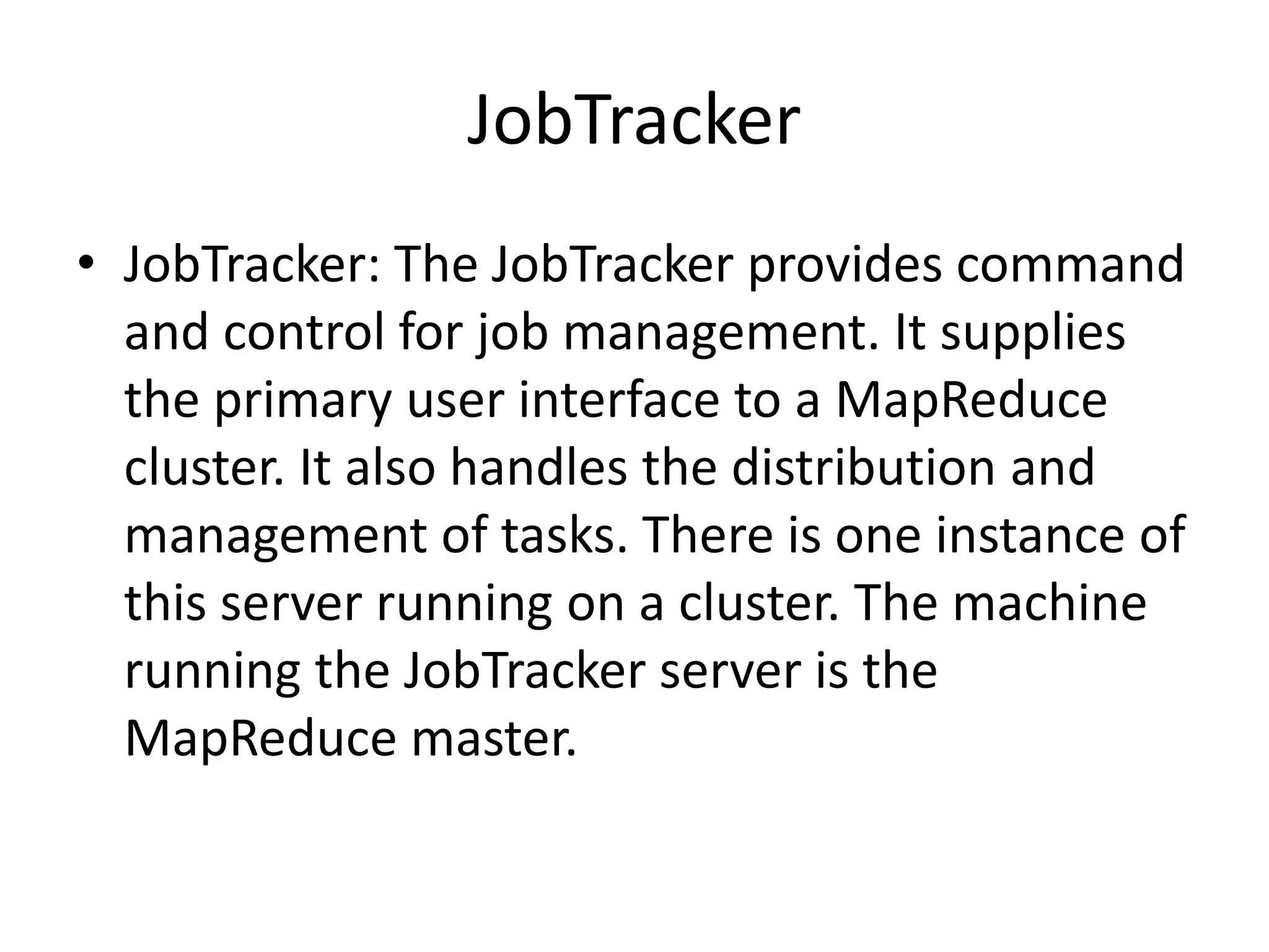 JobTracker
• JobTracker: The JobTracker provides command
  and control for job management. It supplies
  the primary user interface to a MapReduce
  cluster. It also handles the distribution and
  management of tasks. There is one instance of
  this server running on a cluster. The machine
  running the JobTracker server is the
  MapReduce master.
 