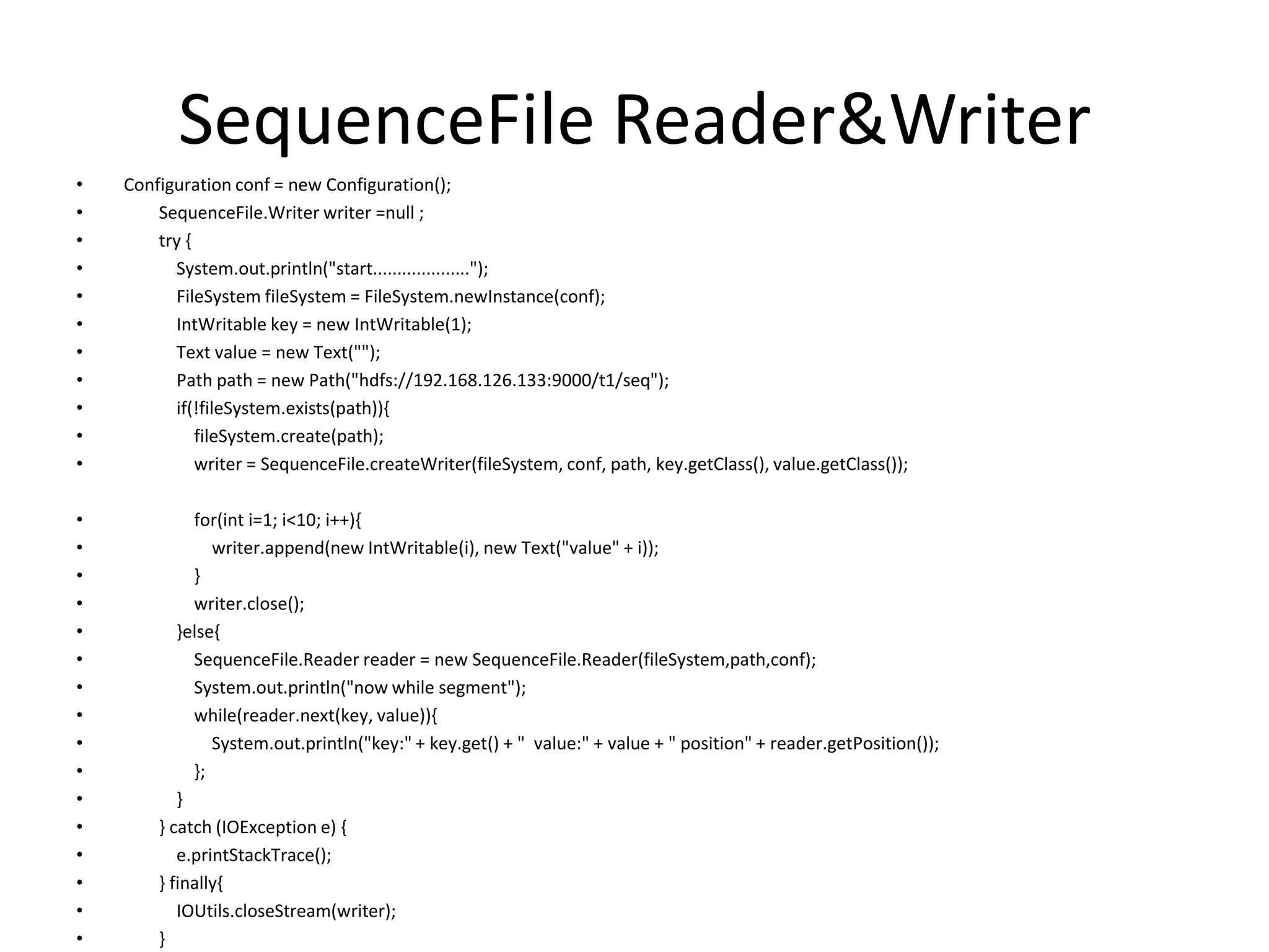 SequenceFile Reader&Writer
•   Configuration conf = new Configuration();
•       SequenceFile.Writer writer =null ;
•       try {
•         System.out.println("start....................");
•         FileSystem fileSystem = FileSystem.newInstance(conf);
•         IntWritable key = new IntWritable(1);
•         Text value = new Text("");
•         Path path = new Path("hdfs://192.168.126.133:9000/t1/seq");
•         if(!fileSystem.exists(path)){
•             fileSystem.create(path);
•             writer = SequenceFile.createWriter(fileSystem, conf, path, key.getClass(), value.getClass());

•            for(int i=1; i<10; i++){
•               writer.append(new IntWritable(i), new Text("value" + i));
•            }
•            writer.close();
•          }else{
•            SequenceFile.Reader reader = new SequenceFile.Reader(fileSystem,path,conf);
•            System.out.println("now while segment");
•            while(reader.next(key, value)){
•               System.out.println("key:" + key.get() + " value:" + value + " position" + reader.getPosition());
•            };
•          }
•       } catch (IOException e) {
•          e.printStackTrace();
•       } finally{
•          IOUtils.closeStream(writer);
•       }
 