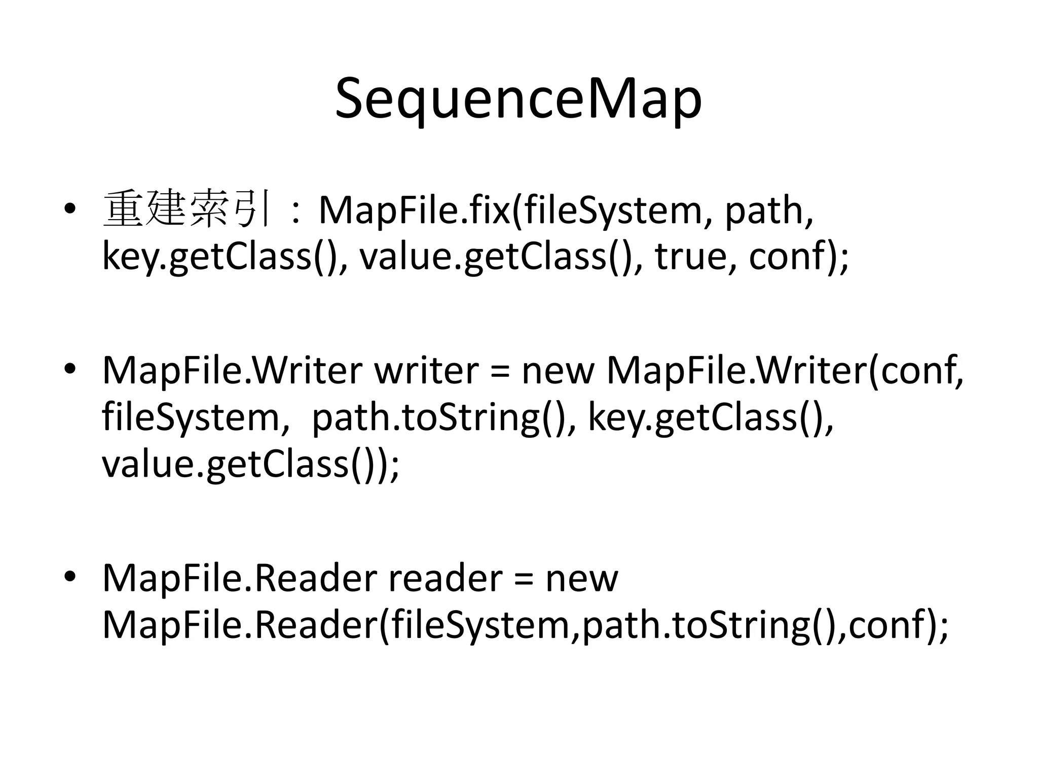SequenceMap
• 重建索引：MapFile.fix(fileSystem, path,
  key.getClass(), value.getClass(), true, conf);

• MapFile.Writer writer = new MapFile.Writer(conf,
  fileSystem, path.toString(), key.getClass(),
  value.getClass());

• MapFile.Reader reader = new
  MapFile.Reader(fileSystem,path.toString(),conf);
 