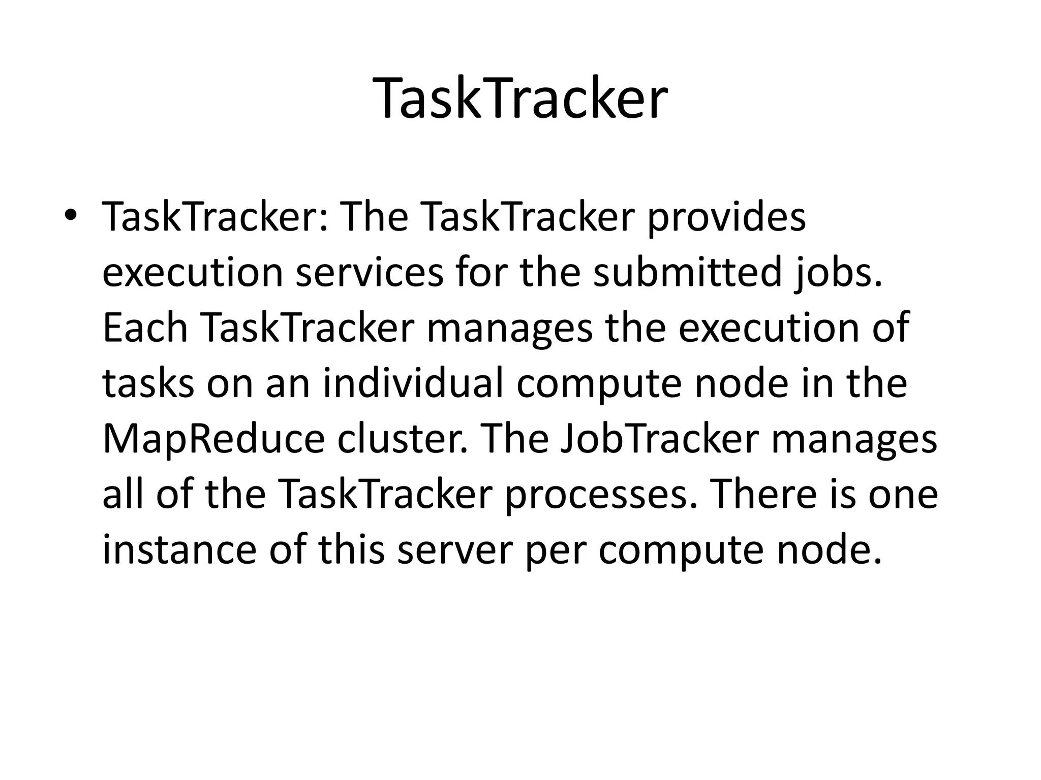TaskTracker
• TaskTracker: The TaskTracker provides
  execution services for the submitted jobs.
  Each TaskTracker manages the execution of
  tasks on an individual compute node in the
  MapReduce cluster. The JobTracker manages
  all of the TaskTracker processes. There is one
  instance of this server per compute node.
 