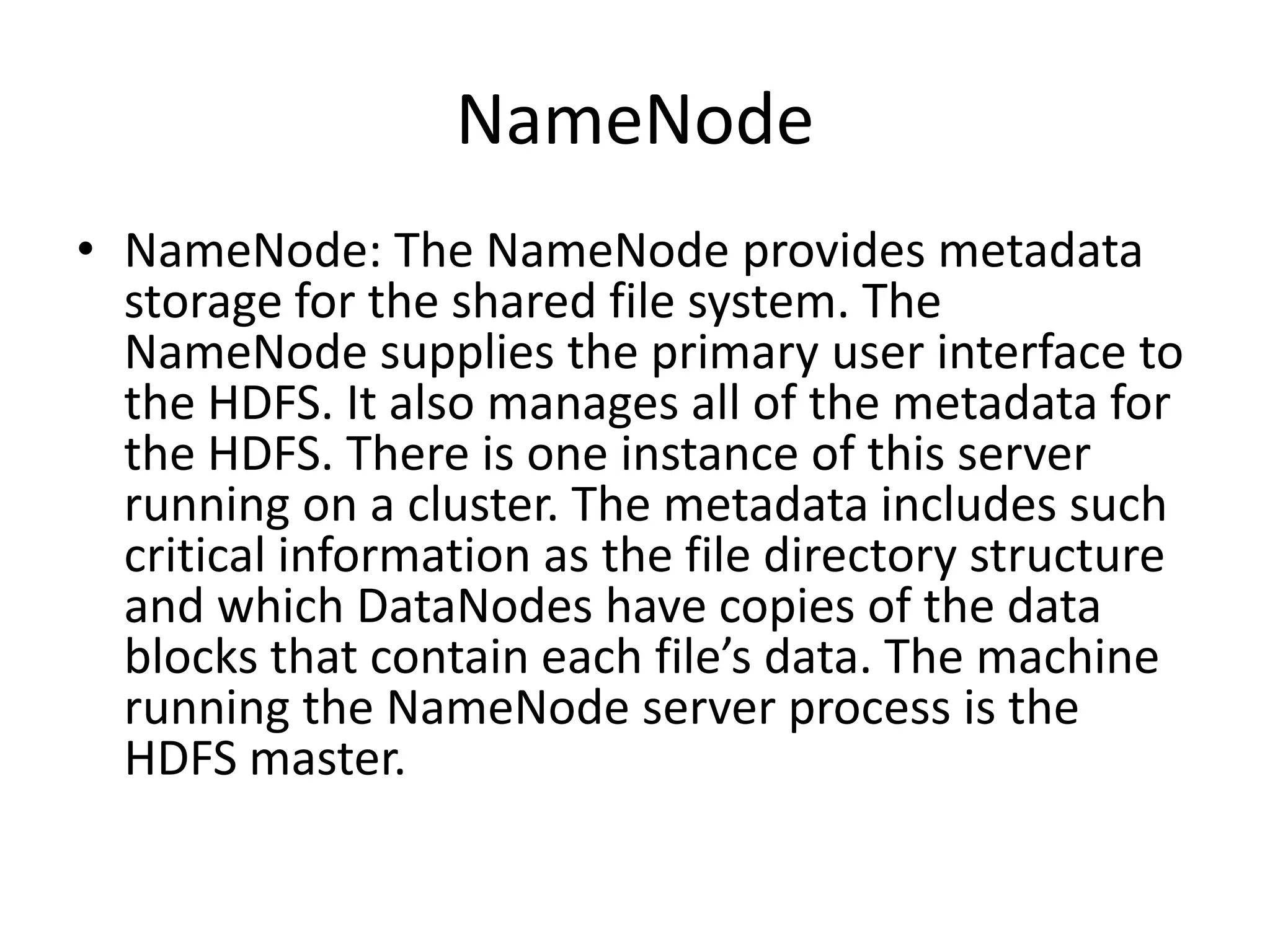 NameNode
• NameNode: The NameNode provides metadata
  storage for the shared file system. The
  NameNode supplies the primary user interface to
  the HDFS. It also manages all of the metadata for
  the HDFS. There is one instance of this server
  running on a cluster. The metadata includes such
  critical information as the file directory structure
  and which DataNodes have copies of the data
  blocks that contain each file’s data. The machine
  running the NameNode server process is the
  HDFS master.
 