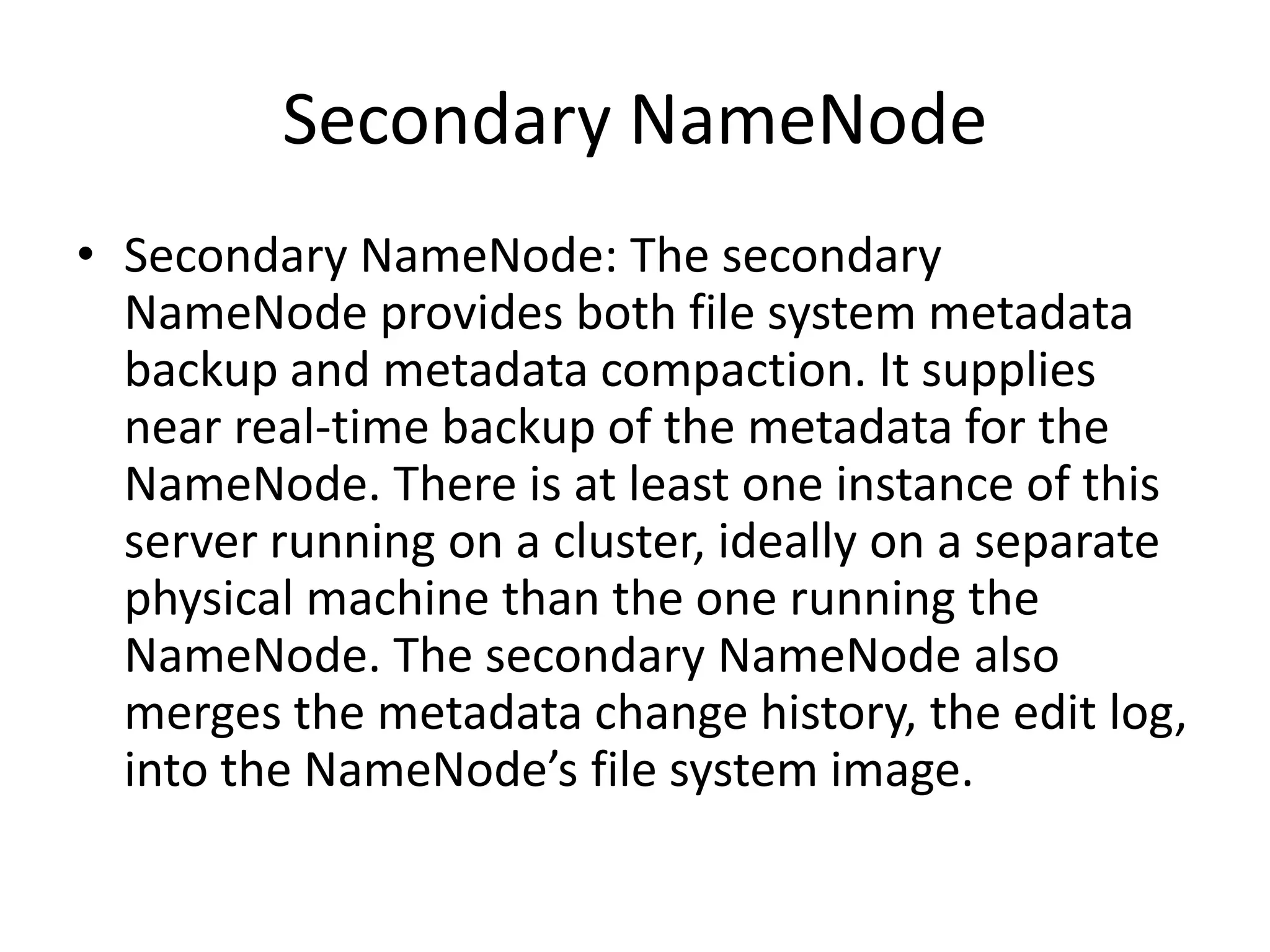Secondary NameNode
• Secondary NameNode: The secondary
  NameNode provides both file system metadata
  backup and metadata compaction. It supplies
  near real-time backup of the metadata for the
  NameNode. There is at least one instance of this
  server running on a cluster, ideally on a separate
  physical machine than the one running the
  NameNode. The secondary NameNode also
  merges the metadata change history, the edit log,
  into the NameNode’s file system image.
 