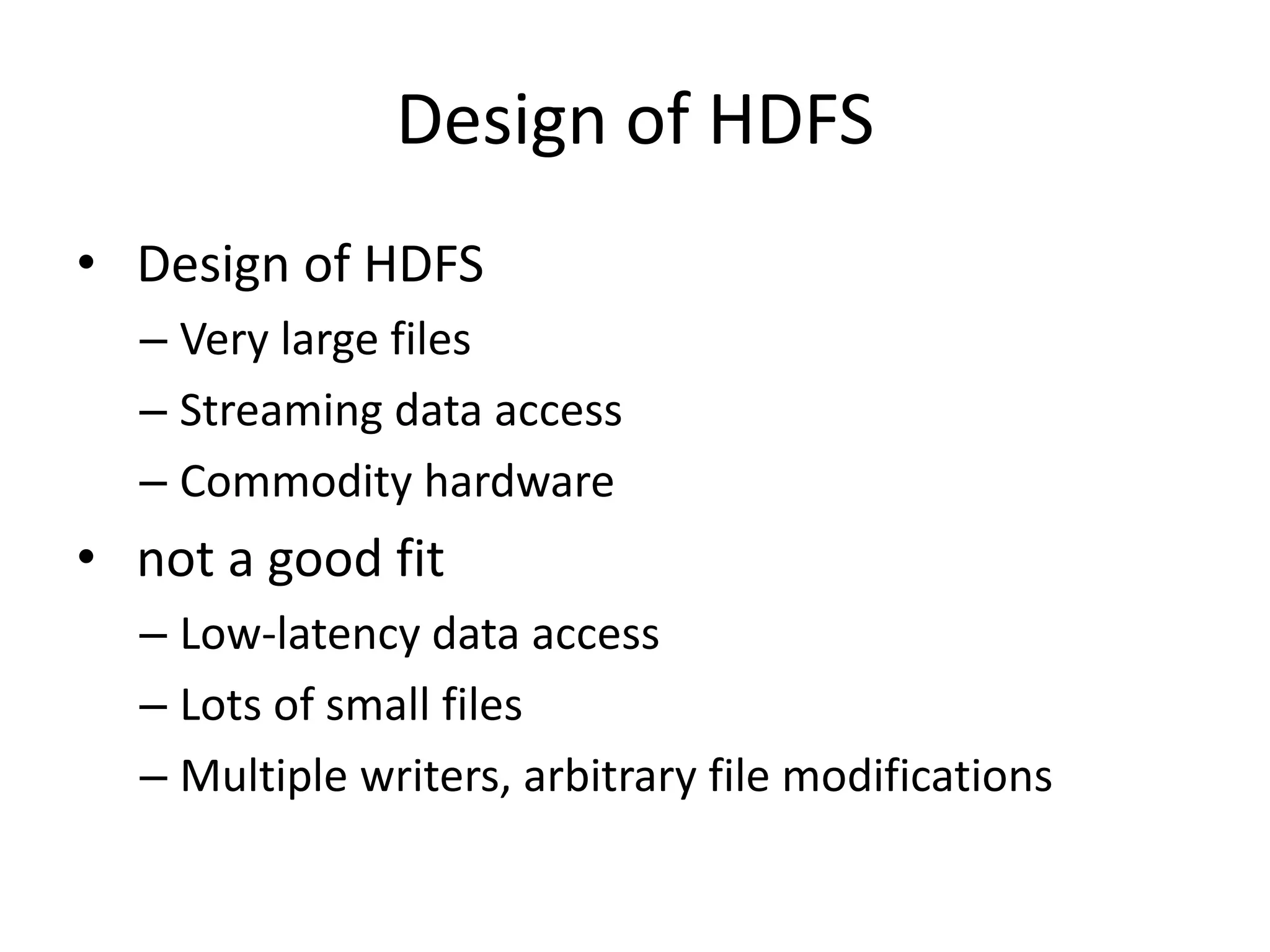 Design of HDFS
• Design of HDFS
  – Very large files
  – Streaming data access
  – Commodity hardware
• not a good fit
  – Low-latency data access
  – Lots of small files
  – Multiple writers, arbitrary file modifications
 