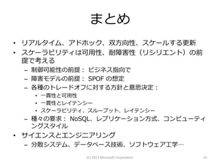 まとめ
• リアルタイム、アドホック、双方向性、スケールする更新
• スケーラビリティは可用性、耐障害性（リシリエント）の前
  提で考える
 – 制御可能性の前提： ビジネス指向で
 – 障害モデルの前提： SPOF の想定
 – 各種のトレードオフに対する方針と意思決定：
   • 一貫性と可用性
   • 一貫性とレイテンシー
   • スケーラビリティ、スループット、レイテンシー
 – 種々の要求： NoSQL、レプリケーション方式、コンピューティ
   ングスタイル
• サイエンスとエンジニアリング
 – 分散システム、データベース技術、ソフトウェア工学…
             (C) 2013 Microsoft Corporation   14
 