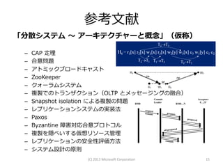 参考文献
「分散システム ～ アーキテクチャーと概念」（仮称）

 –   CAP 定理
 –   合意問題
 –   アトミックブロードキャスト
 –   ZooKeeper
 –   クォーラムシステム
 –   複製でのトランザクション（OLTP とメッセージングの融合）
 –   Snapshot isolation による複製の問題 RM0
                                     Commit           Acceptors
                                     Leader            0…2F
                                            RM0…N

 –   レプリケーションシステムの実装法
 –   Paxos
 –   Byzantine 障害対応合意プロトコル
 –   複製を隠ぺいする仮想リソース管理
 –   レプリケーションの安全性評価方法
 –   システム設計の原則
                     (C) 2013 Microsoft Corporation         15
 