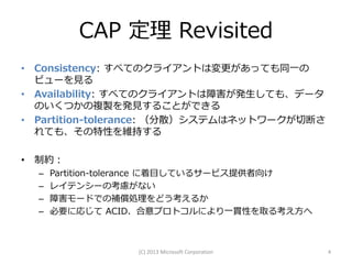 CAP 定理 Revisited
• Consistency: すべてのクライアントは変更があっても同一の
  ビューを見る
• Availability: すべてのクライアントは障害が発生しても、データ
  のいくつかの複製を発見することができる
• Partition-tolerance: （分散）システムはネットワークが切断さ
  れても、その特性を維持する

• 制約：
  –   Partition-tolerance に着目しているサービス提供者向け
  –   レイテンシーの考慮がない
  –   障害モードでの補償処理をどう考えるか
  –   必要に応じて ACID、合意プロトコルにより一貫性を取る考え方へ



                  (C) 2013 Microsoft Corporation   4
 