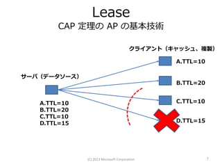 Lease
        CAP 定理の AP の基本技術

                                        クライアント（キャッシュ、複製）

                                                A.TTL=10

サーバ（データソース）
                                                B.TTL=20


   A.TTL=10                                     C.TTL=10
   B.TTL=20
   C.TTL=10
   D.TTL=15                                     D.TTL=15




              (C) 2013 Microsoft Corporation               7
 