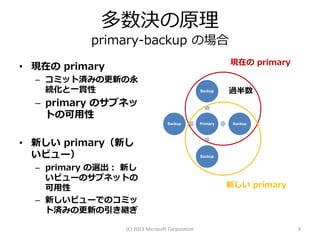 多数決の原理
           primary-backup の場合
                                                            現在の primary
• 現在の primary
  – コミット済みの更新の永
    続化と一貫性                                        Backup    過半数
  – primary のサブネッ
    トの可用性
                                   Backup         Primary    Backup



• 新しい primary（新し
  いビュー）                                           Backup

  – primary の選出： 新し
    いビューのサブネットの
    可用性                                                     新しい primary
  – 新しいビューでのコミッ
    ト済みの更新の引き継ぎ

                 (C) 2013 Microsoft Corporation                           9
 