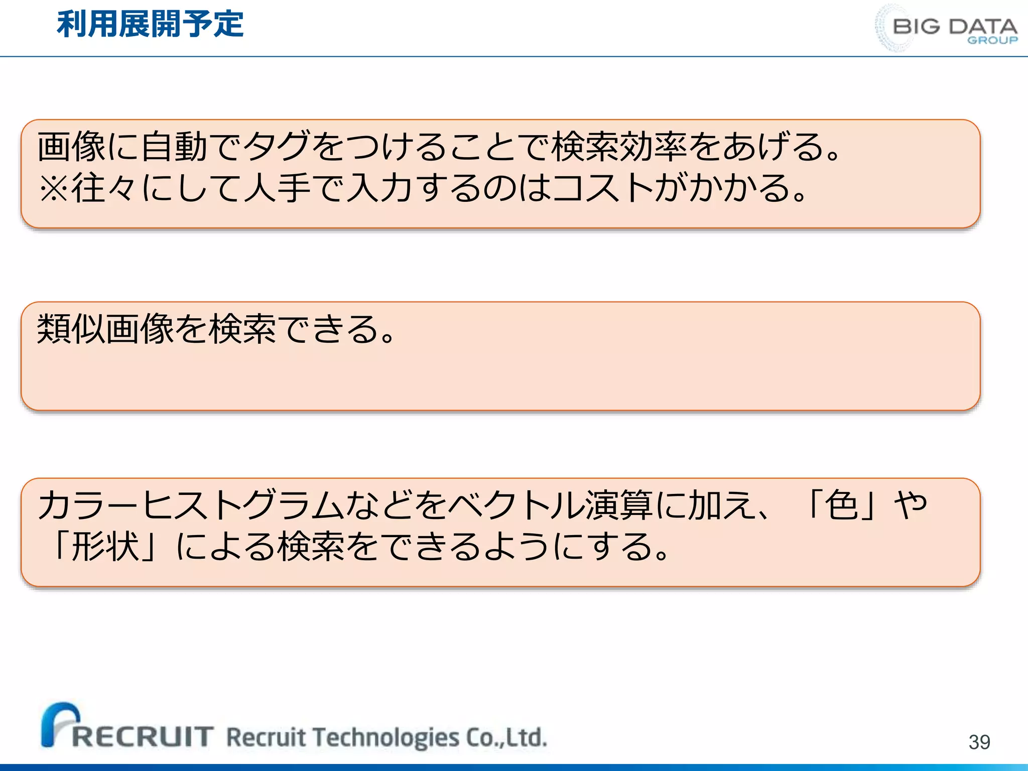 利用展開予定
39
画像に自動でタグをつけることで検索効率をあげる。
※往々にして人手で入力するのはコストがかかる。
類似画像を検索できる。
カラーヒストグラムなどをベクトル演算に加え、「色」や
「形状」による検索をできるようにする。
 