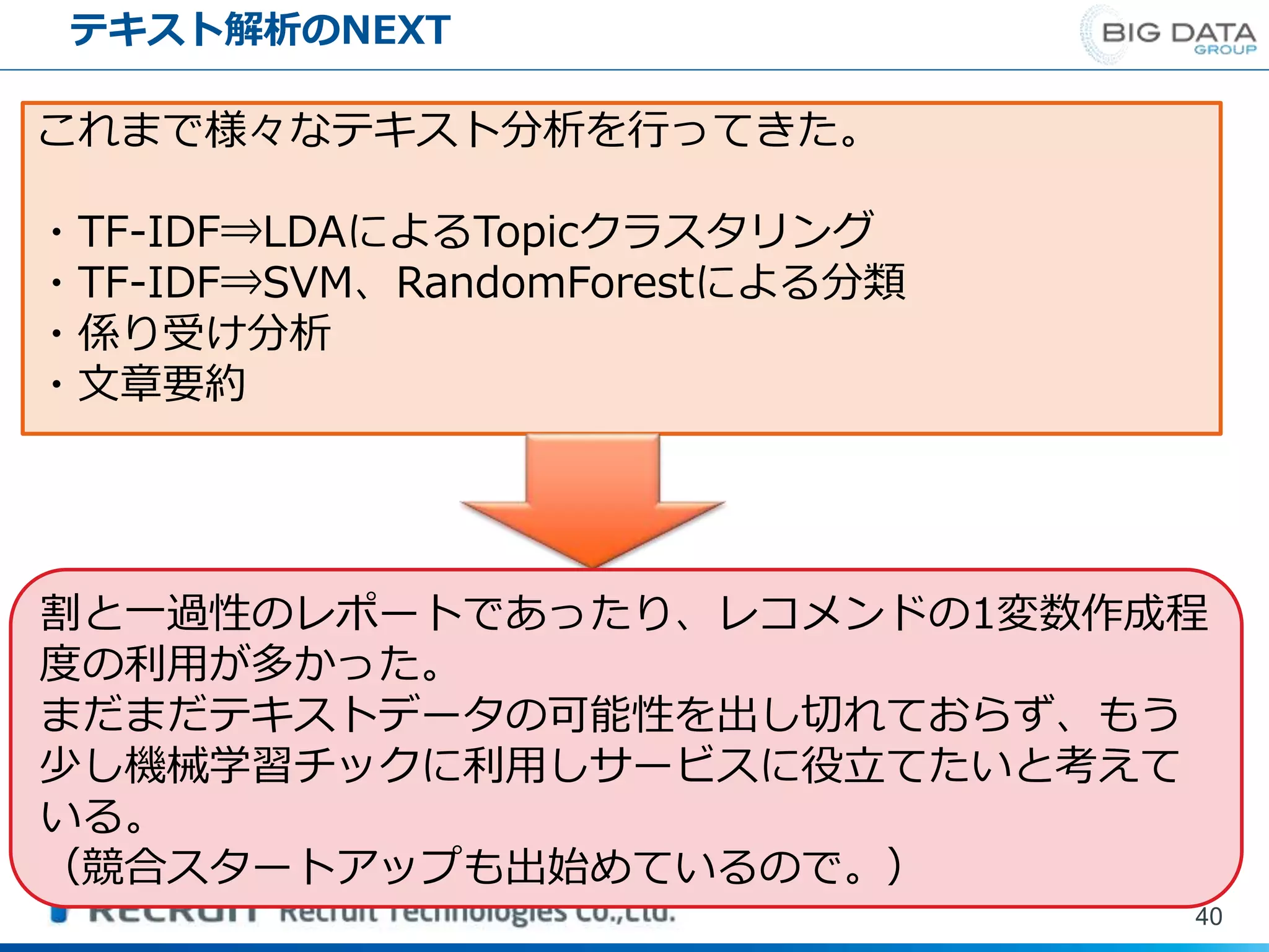 テキスト解析のNEXT
40
これまで様々なテキスト分析を行ってきた。
・TF-IDF⇒LDAによるTopicクラスタリング
・TF-IDF⇒SVM、RandomForestによる分類
・係り受け分析
・文章要約
割と一過性のレポートであったり、レコメンドの1変数作成程
度の利用が多かった。
まだまだテキストデータの可能性を出し切れておらず、もう
少し機械学習チックに利用しサービスに役立てたいと考えて
いる。
（競合スタートアップも出始めているので。）
 