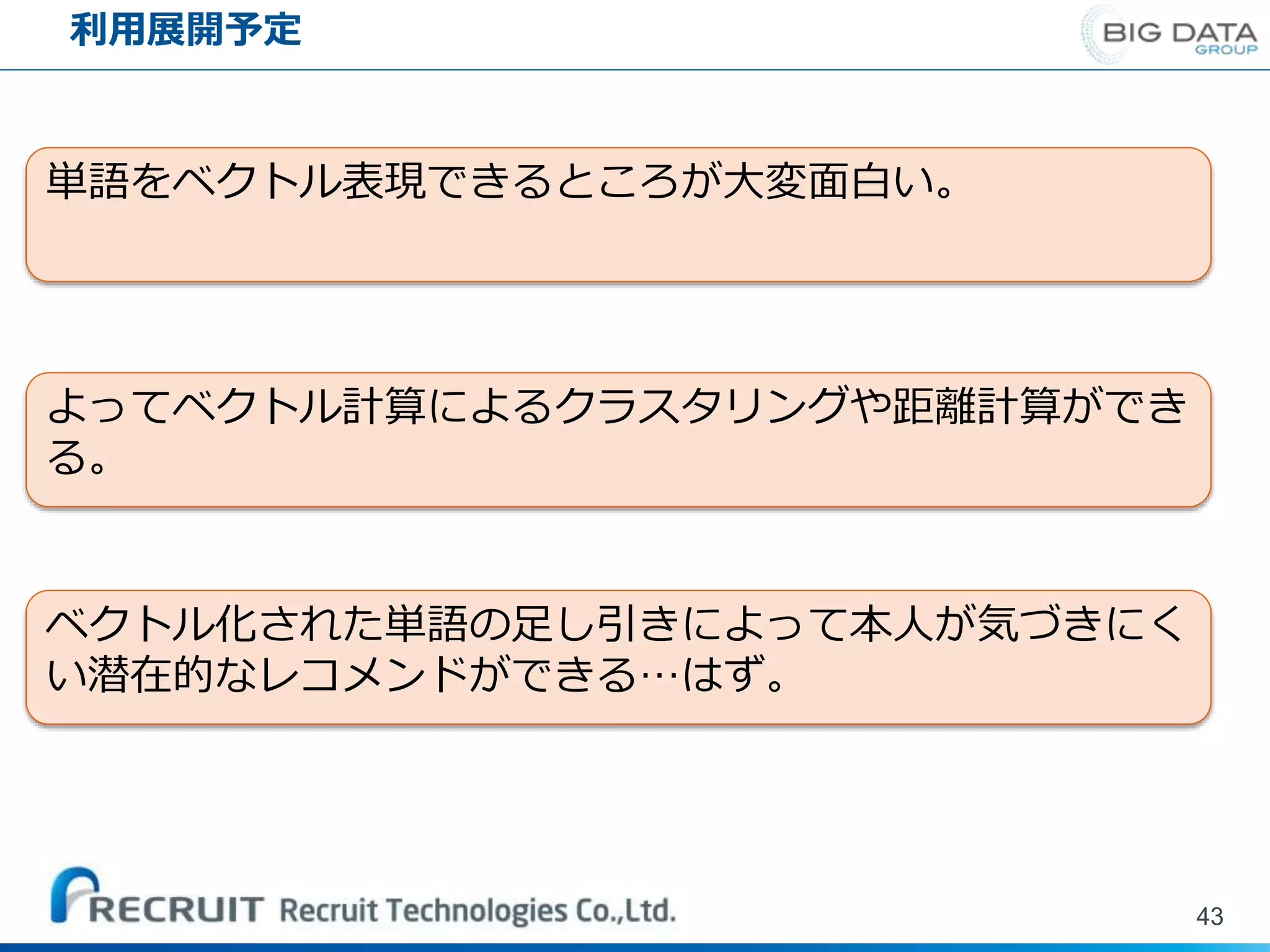 利用展開予定
43
単語をベクトル表現できるところが大変面白い。
よってベクトル計算によるクラスタリングや距離計算ができ
る。
ベクトル化された単語の足し引きによって本人が気づきにく
い潜在的なレコメンドができる…はず。
 