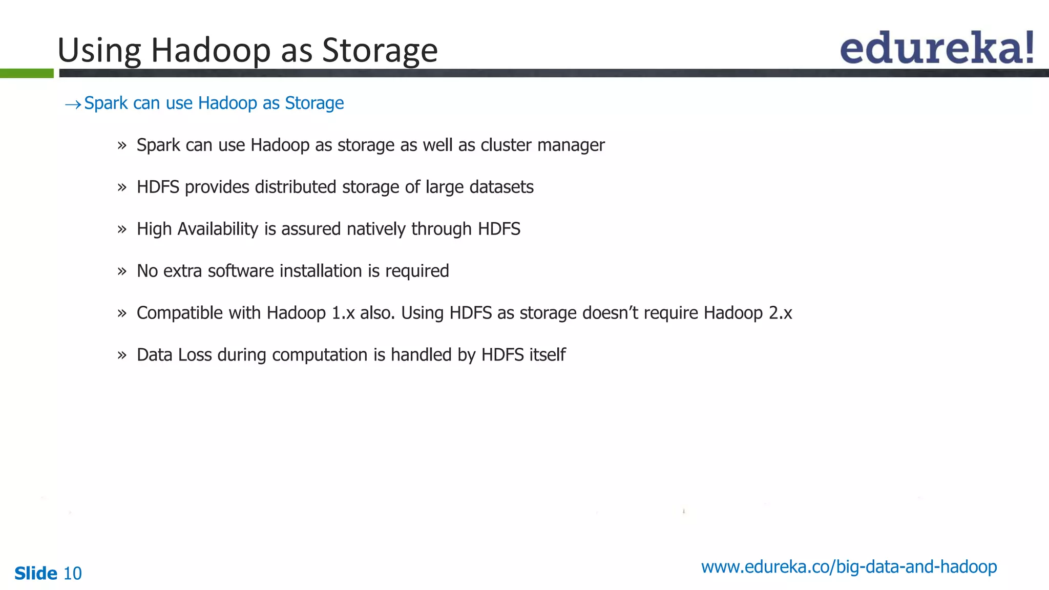 Slide 10 www.edureka.co/big-data-and-hadoop
Spark can use Hadoop as Storage
» Spark can use Hadoop as storage as well as cluster manager
» HDFS provides distributed storage of large datasets
» High Availability is assured natively through HDFS
» No extra software installation is required
» Compatible with Hadoop 1.x also. Using HDFS as storage doesn’t require Hadoop 2.x
» Data Loss during computation is handled by HDFS itself
Using Hadoop as Storage
 