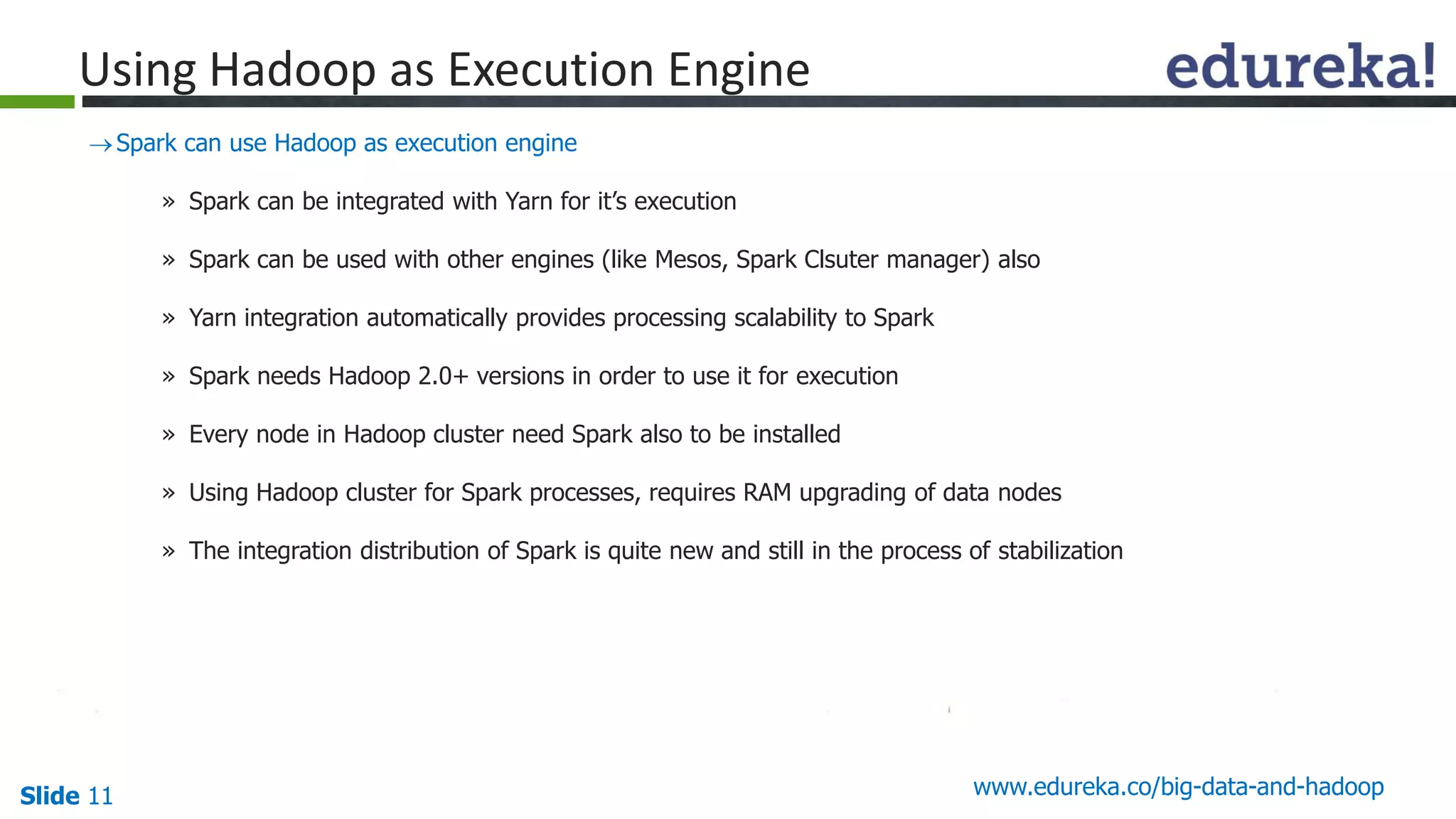 Slide 11 www.edureka.co/big-data-and-hadoop
Spark can use Hadoop as execution engine
» Spark can be integrated with Yarn for it’s execution
» Spark can be used with other engines (like Mesos, Spark Clsuter manager) also
» Yarn integration automatically provides processing scalability to Spark
» Spark needs Hadoop 2.0+ versions in order to use it for execution
» Every node in Hadoop cluster need Spark also to be installed
» Using Hadoop cluster for Spark processes, requires RAM upgrading of data nodes
» The integration distribution of Spark is quite new and still in the process of stabilization
Using Hadoop as Execution Engine
 