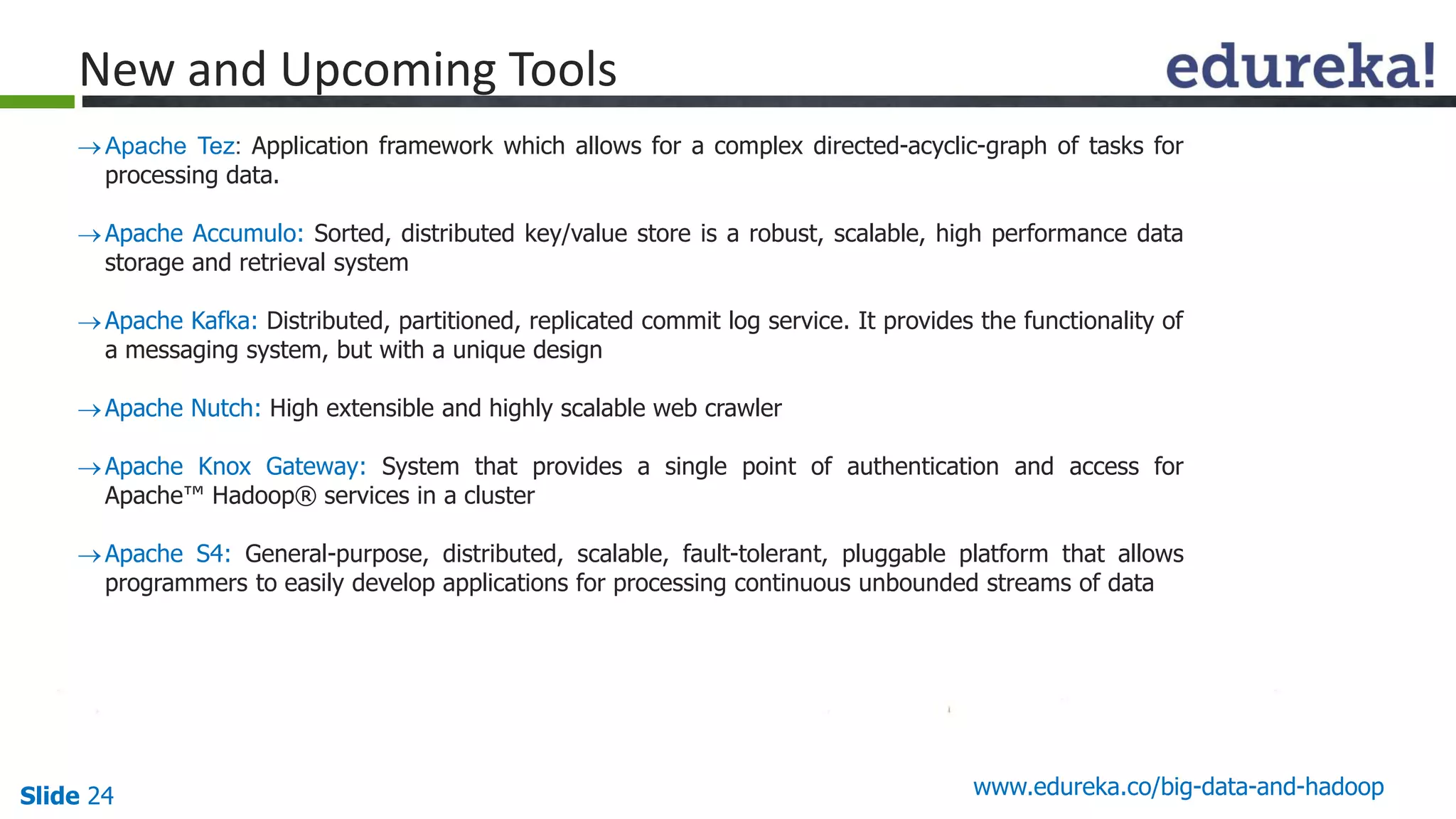 Slide 24 www.edureka.co/big-data-and-hadoop
New and Upcoming Tools
Apache Tez: Application framework which allows for a complex directed-acyclic-graph of tasks for
processing data.
Apache Accumulo: Sorted, distributed key/value store is a robust, scalable, high performance data
storage and retrieval system
Apache Kafka: Distributed, partitioned, replicated commit log service. It provides the functionality of
a messaging system, but with a unique design
Apache Nutch: High extensible and highly scalable web crawler
Apache Knox Gateway: System that provides a single point of authentication and access for
Apache™ Hadoop® services in a cluster
Apache S4: General-purpose, distributed, scalable, fault-tolerant, pluggable platform that allows
programmers to easily develop applications for processing continuous unbounded streams of data
 