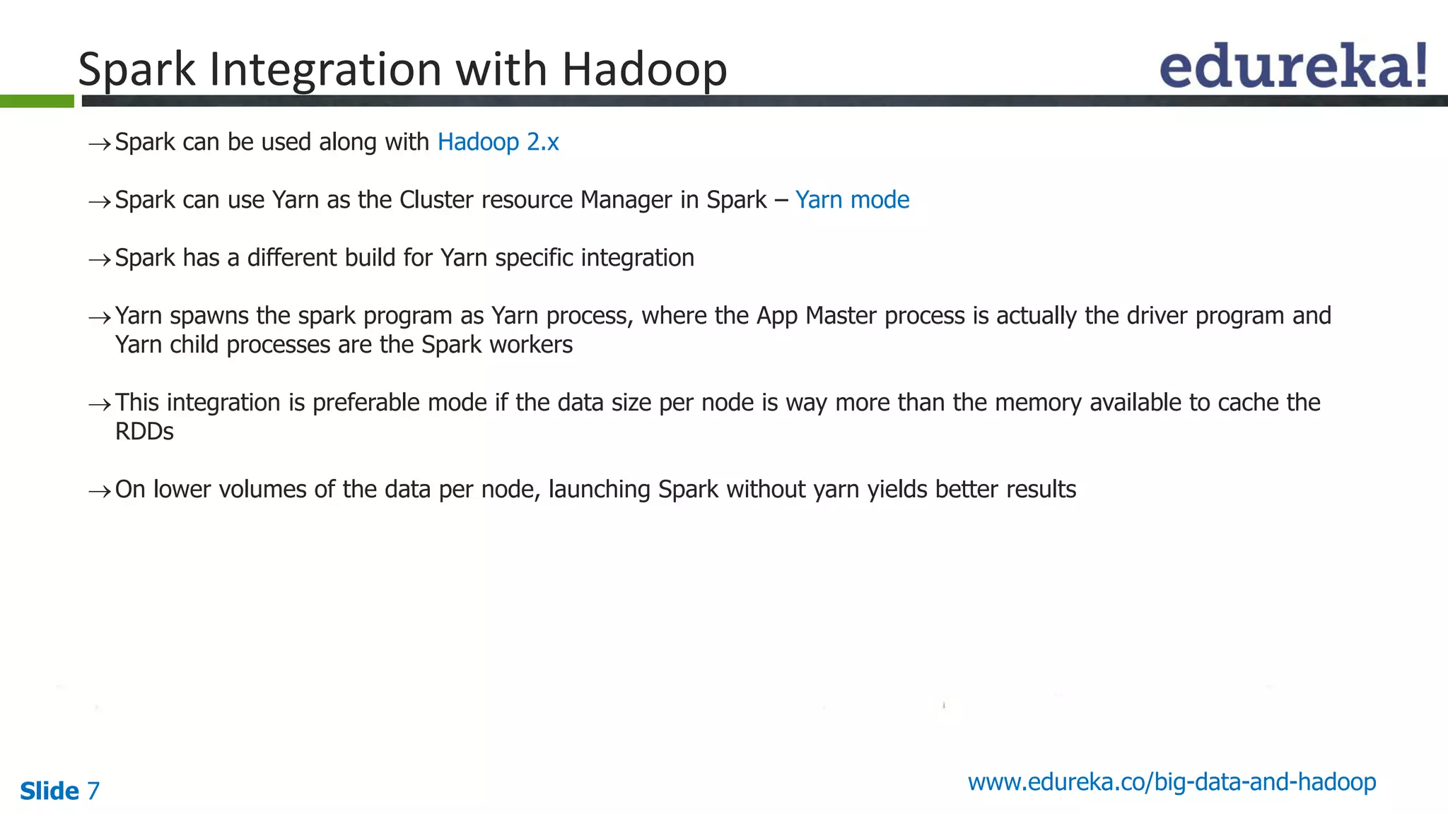 Slide 7 www.edureka.co/big-data-and-hadoop
Spark can be used along with Hadoop 2.x
Spark can use Yarn as the Cluster resource Manager in Spark – Yarn mode
Spark has a different build for Yarn specific integration
Yarn spawns the spark program as Yarn process, where the App Master process is actually the driver program and
Yarn child processes are the Spark workers
This integration is preferable mode if the data size per node is way more than the memory available to cache the
RDDs
On lower volumes of the data per node, launching Spark without yarn yields better results
Spark Integration with Hadoop
 