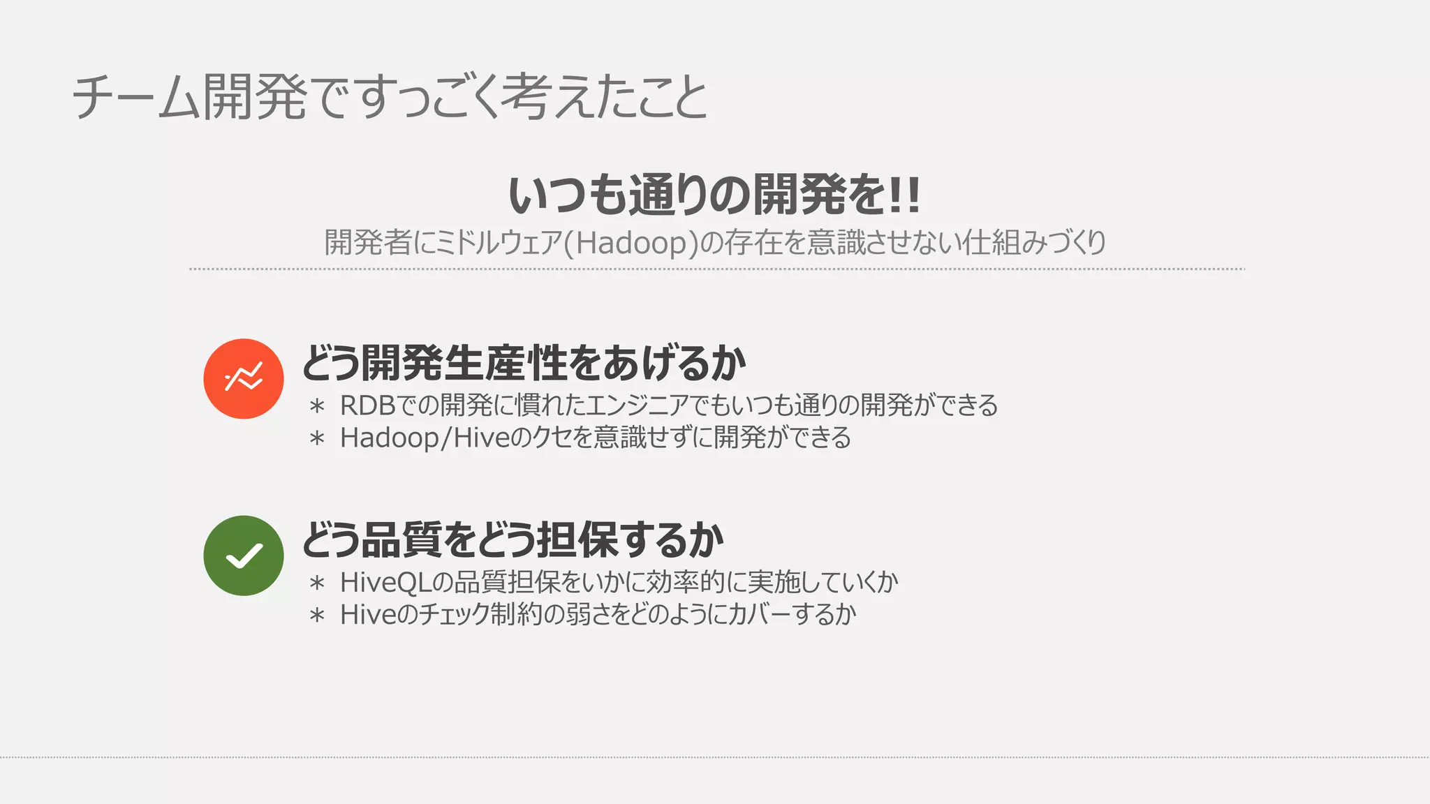いつも通りの開発を!!
開発者にミドルウェア(Hadoop)の存在を意識させない仕組みづくり
チーム開発ですっごく考えたこと
どう品質をどう担保するか
どう開発生産性をあげるか
＊ RDBでの開発に慣れたエンジニアでもいつも通りの開発ができる
＊ Hadoop/Hiveのクセを意識せずに開発ができる
＊ HiveQLの品質担保をいかに効率的に実施していくか
＊ Hiveのチェック制約の弱さをどのようにカバーするか
 