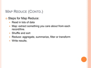 MAP REDUCE (CONTD.)
 Steps for Map Reduce:
 Read in lots of data
 Map: extract something you care about from each
record/line.
 Shuffle and sort
 Reduce: aggregate, summarize, filter or transform
 Write results.
 