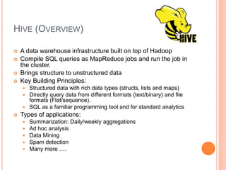HIVE (OVERVIEW)
 A data warehouse infrastructure built on top of Hadoop
 Compile SQL queries as MapReduce jobs and run the job in
the cluster.
 Brings structure to unstructured data
 Key Building Principles:
 Structured data with rich data types (structs, lists and maps)
 Directly query data from different formats (text/binary) and file
formats (Flat/sequence).
 SQL as a familiar programming tool and for standard analytics
 Types of applications:
 Summarization: Daily/weekly aggregations
 Ad hoc analysis
 Data Mining
 Spam detection
 Many more ….
 