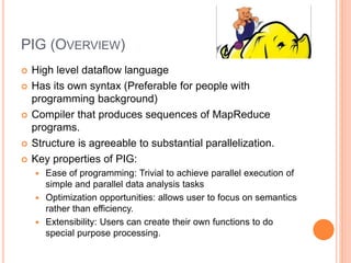 PIG (OVERVIEW)
 High level dataflow language
 Has its own syntax (Preferable for people with
programming background)
 Compiler that produces sequences of MapReduce
programs.
 Structure is agreeable to substantial parallelization.
 Key properties of PIG:
 Ease of programming: Trivial to achieve parallel execution of
simple and parallel data analysis tasks
 Optimization opportunities: allows user to focus on semantics
rather than efficiency.
 Extensibility: Users can create their own functions to do
special purpose processing.
 