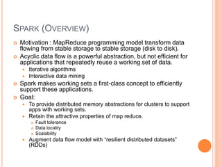 SPARK (OVERVIEW)
 Motivation : MapReduce programming model transform data
flowing from stable storage to stable storage (disk to disk).
 Acyclic data flow is a powerful abstraction, but not efficient for
applications that repeatedly reuse a working set of data.
 Iterative algorithms
 Interactive data mining
 Spark makes working sets a first-class concept to efficiently
support these applications.
 Goal:
 To provide distributed memory abstractions for clusters to support
apps with working sets.
 Retain the attractive properties of map reduce.
 Fault tolerance
 Data locality
 Scalability
 Augment data flow model with “resilient distributed datasets”
(RDDs)
 