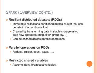 SPARK (OVERVIEW CONTD.)
 Resilient distributed datasets (RDDs)
 Immutable collections partitioned across cluster that can
be rebuilt if a partition is lost.
 Created by transforming data in stable storage using
data flow operators (map, filter, group-by, ..)
 Can be cached across parallel operations.
 Parallel operations on RDDs.
 Reduce, collect, count, save, …..
 Restricted shared variables
 Accumulators, broadcast variables.
 
