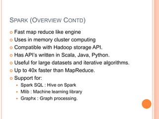 SPARK (OVERVIEW CONTD)
 Fast map reduce like engine
 Uses in memory cluster computing
 Compatible with Hadoop storage API.
 Has API’s written in Scala, Java, Python.
 Useful for large datasets and iterative algorithms.
 Up to 40x faster than MapReduce.
 Support for:
 Spark SQL : Hive on Spark
 Mlib : Machine learning library
 Graphx : Graph processing.
 