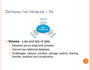 DEFINING THE PROBLEM – 3V
 Volume - Lots and lots of data
 Datasets are so large and complex
 Cannot use relational database
 Challenges: capture, curation, storage, search, sharing,
transfer, analysis and visualization.
 