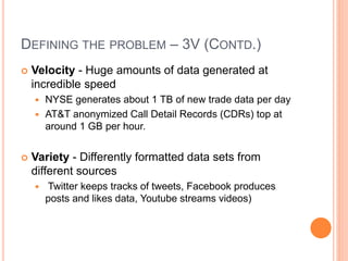 DEFINING THE PROBLEM – 3V (CONTD.)
 Velocity - Huge amounts of data generated at
incredible speed
 NYSE generates about 1 TB of new trade data per day
 AT&T anonymized Call Detail Records (CDRs) top at
around 1 GB per hour.
 Variety - Differently formatted data sets from
different sources
 Twitter keeps tracks of tweets, Facebook produces
posts and likes data, Youtube streams videos)
 