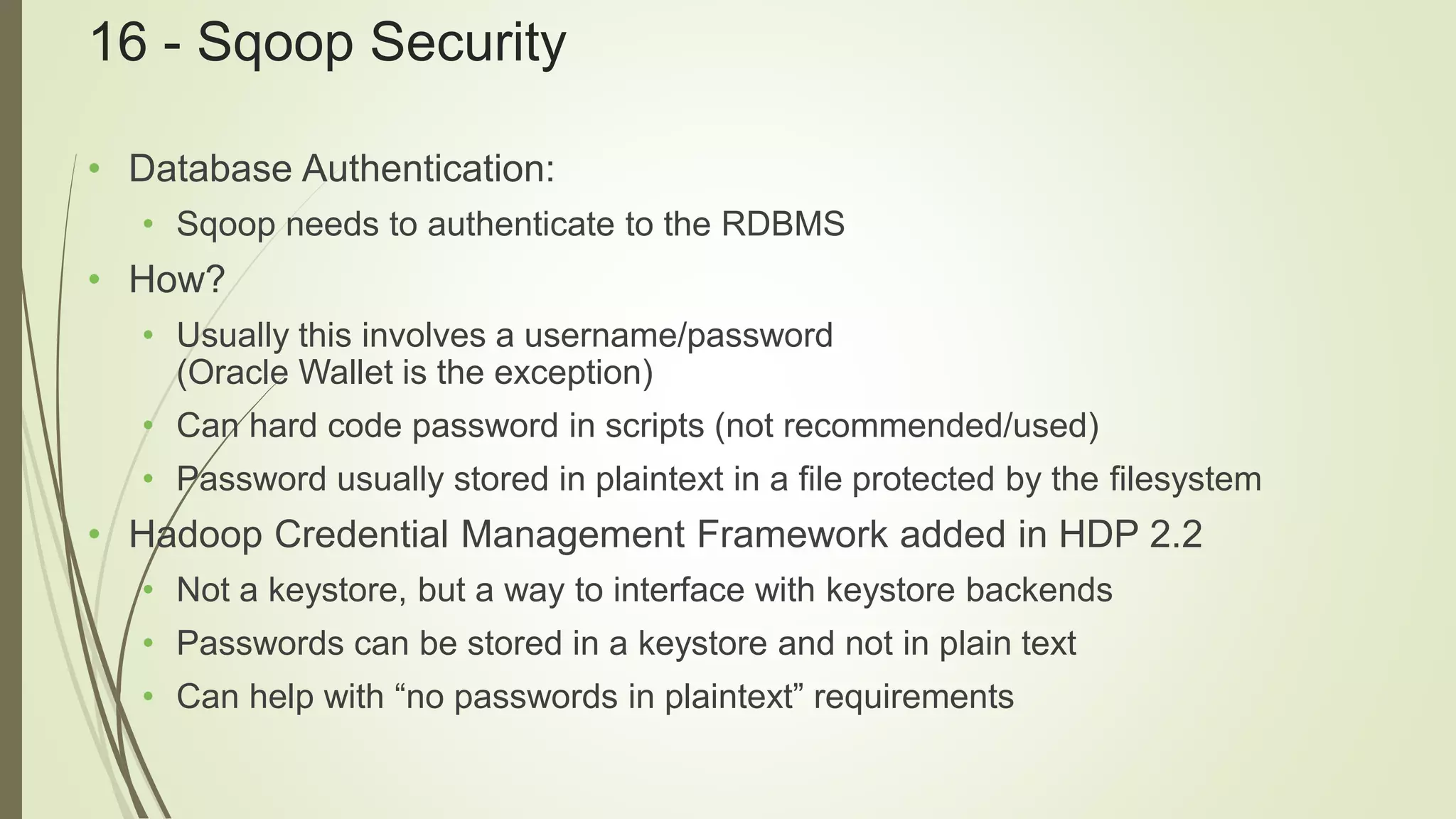16 - Sqoop Security
• Database Authentication:
• Sqoop needs to authenticate to the RDBMS
• How?
• Usually this involves a username/password
(Oracle Wallet is the exception)
• Can hard code password in scripts (not recommended/used)
• Password usually stored in plaintext in a file protected by the filesystem
• Hadoop Credential Management Framework added in HDP 2.2
• Not a keystore, but a way to interface with keystore backends
• Passwords can be stored in a keystore and not in plain text
• Can help with “no passwords in plaintext” requirements
 