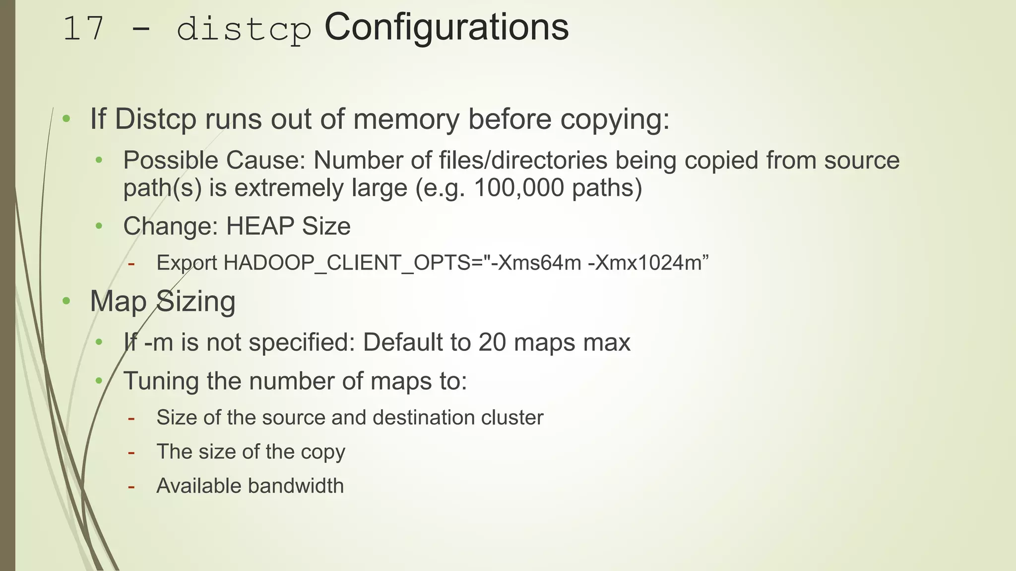 17 - distcp Configurations
• If Distcp runs out of memory before copying:
• Possible Cause: Number of files/directories being copied from source
path(s) is extremely large (e.g. 100,000 paths)
• Change: HEAP Size
- Export HADOOP_CLIENT_OPTS="-Xms64m -Xmx1024m”
• Map Sizing
• If -m is not specified: Default to 20 maps max
• Tuning the number of maps to:
- Size of the source and destination cluster
- The size of the copy
- Available bandwidth
 