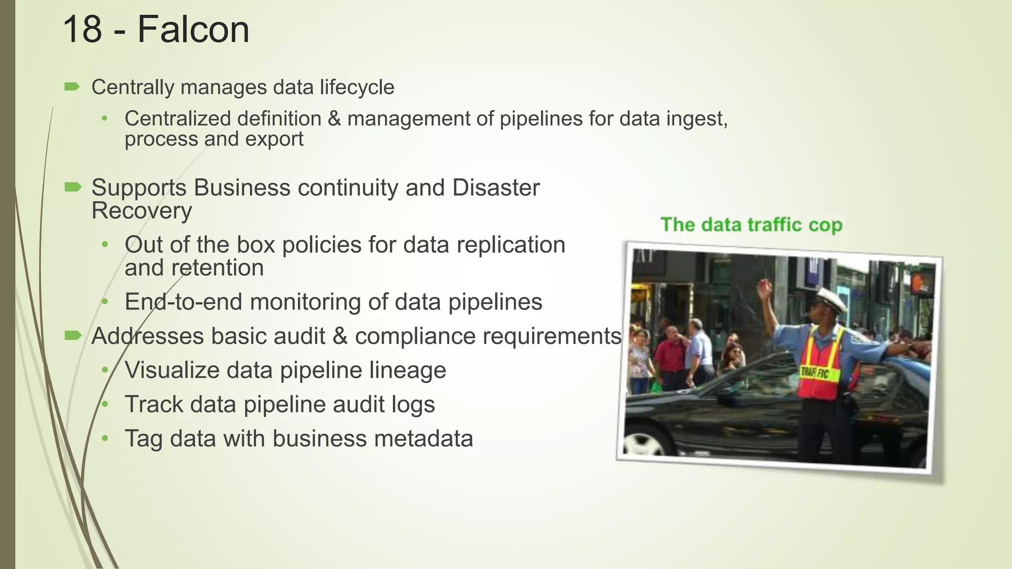 18 - Falcon
 Centrally manages data lifecycle
• Centralized definition & management of pipelines for data ingest,
process and export
 Supports Business continuity and Disaster
Recovery
• Out of the box policies for data replication
and retention
• End-to-end monitoring of data pipelines
 Addresses basic audit & compliance requirements
• Visualize data pipeline lineage
• Track data pipeline audit logs
• Tag data with business metadata
 