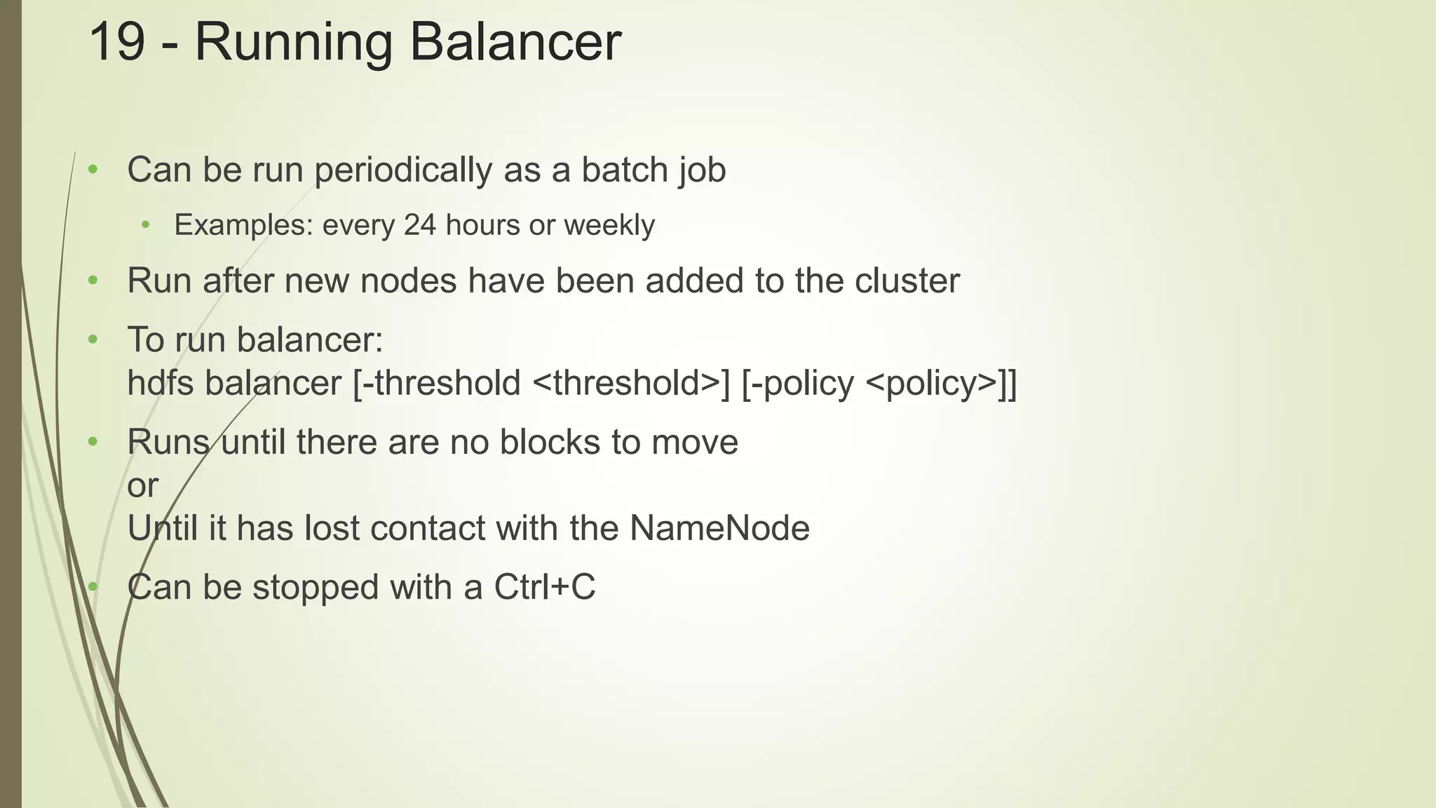 19 - Running Balancer
• Can be run periodically as a batch job
• Examples: every 24 hours or weekly
• Run after new nodes have been added to the cluster
• To run balancer:
hdfs balancer [-threshold <threshold>] [-policy <policy>]]
• Runs until there are no blocks to move
or
Until it has lost contact with the NameNode
• Can be stopped with a Ctrl+C
 