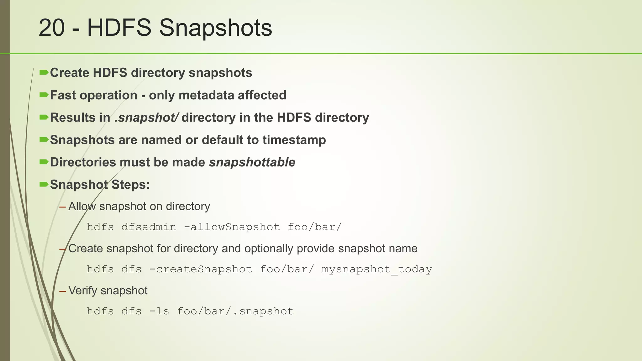 20 - HDFS Snapshots
Create HDFS directory snapshots
Fast operation - only metadata affected
Results in .snapshot/ directory in the HDFS directory
Snapshots are named or default to timestamp
Directories must be made snapshottable
Snapshot Steps:
– Allow snapshot on directory
hdfs dfsadmin -allowSnapshot foo/bar/
– Create snapshot for directory and optionally provide snapshot name
hdfs dfs -createSnapshot foo/bar/ mysnapshot_today
– Verify snapshot
hdfs dfs -ls foo/bar/.snapshot
 