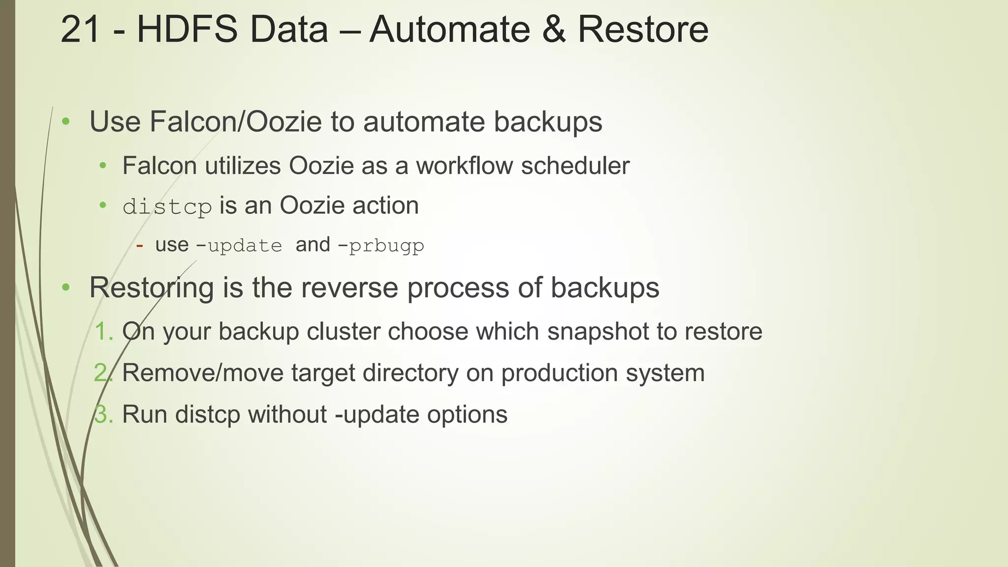 21 - HDFS Data – Automate & Restore
• Use Falcon/Oozie to automate backups
• Falcon utilizes Oozie as a workflow scheduler
• distcp is an Oozie action
- use -update and -prbugp
• Restoring is the reverse process of backups
1. On your backup cluster choose which snapshot to restore
2. Remove/move target directory on production system
3. Run distcp without -update options
 