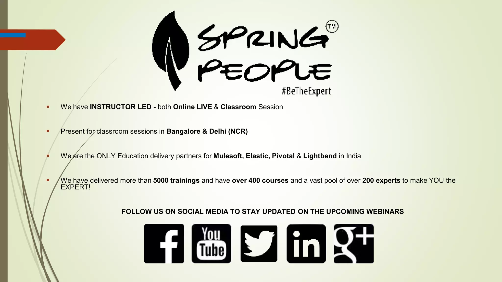  We have INSTRUCTOR LED - both Online LIVE & Classroom Session
 Present for classroom sessions in Bangalore & Delhi (NCR)
 We are the ONLY Education delivery partners for Mulesoft, Elastic, Pivotal & Lightbend in India
 We have delivered more than 5000 trainings and have over 400 courses and a vast pool of over 200 experts to make YOU the
EXPERT!
FOLLOW US ON SOCIAL MEDIA TO STAY UPDATED ON THE UPCOMING WEBINARS
 