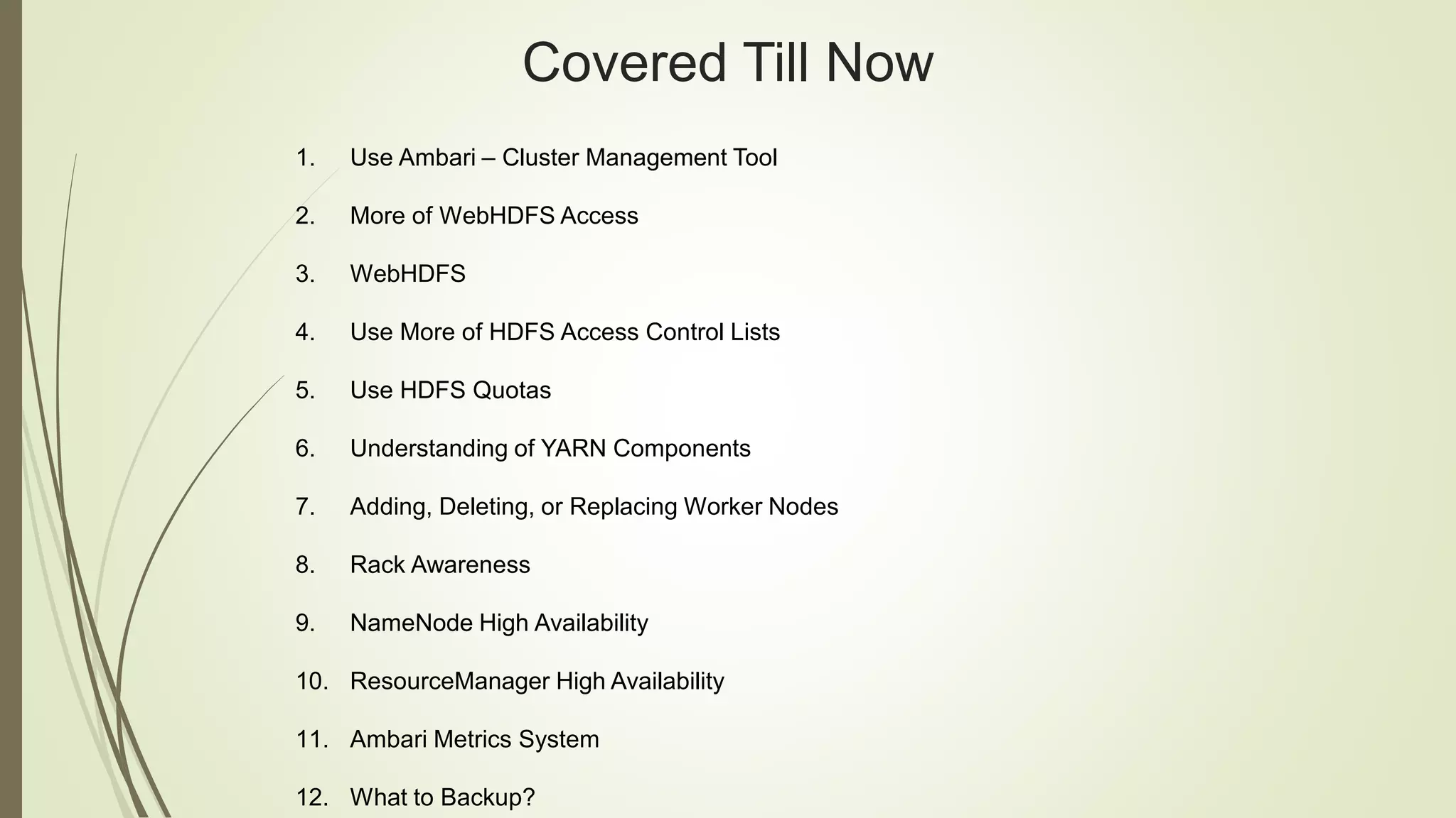 Covered Till Now
1. Use Ambari – Cluster Management Tool
2. More of WebHDFS Access
3. WebHDFS
4. Use More of HDFS Access Control Lists
5. Use HDFS Quotas
6. Understanding of YARN Components
7. Adding, Deleting, or Replacing Worker Nodes
8. Rack Awareness
9. NameNode High Availability
10. ResourceManager High Availability
11. Ambari Metrics System
12. What to Backup?
 