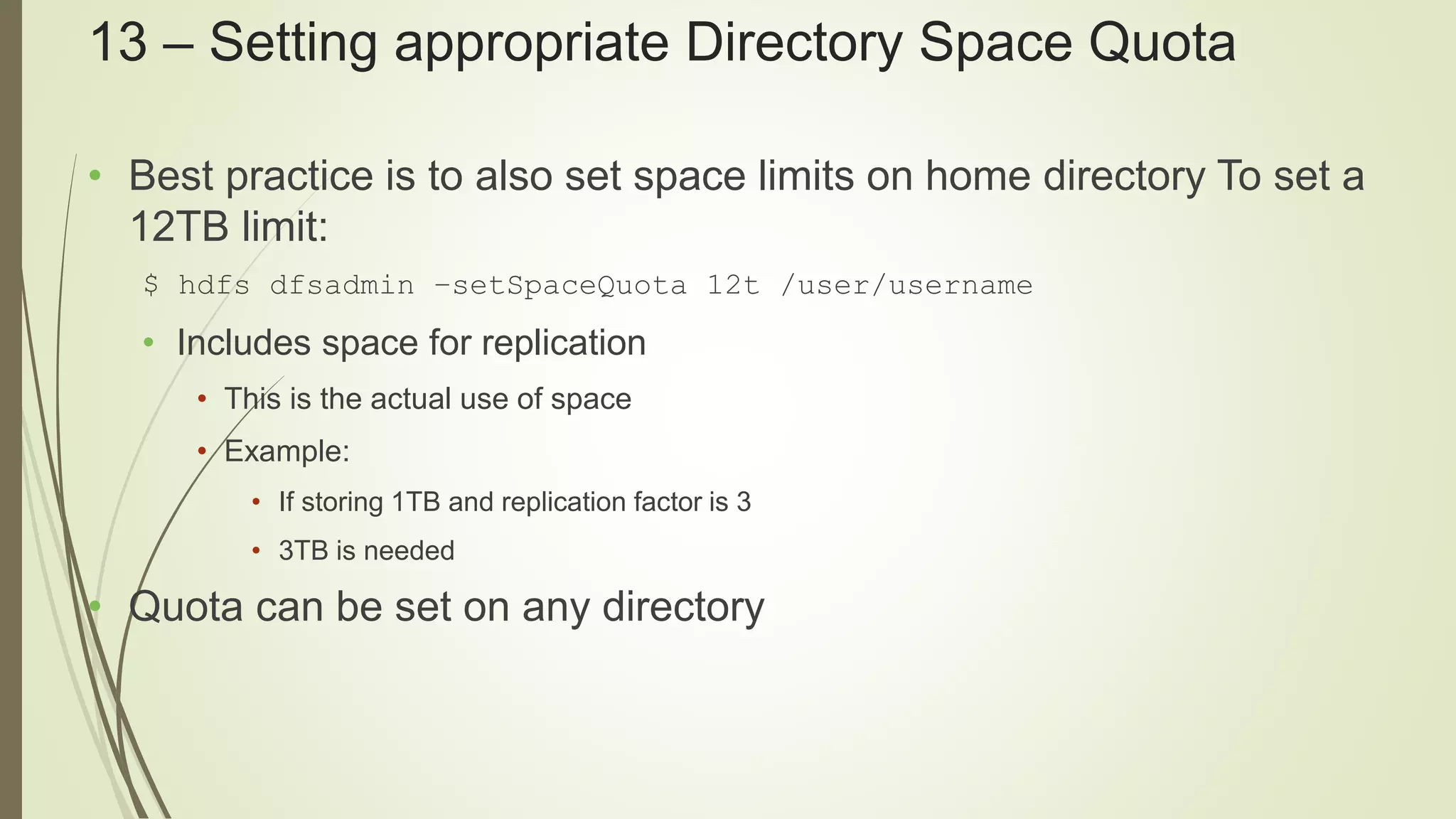 13 – Setting appropriate Directory Space Quota
• Best practice is to also set space limits on home directory To set a
12TB limit:
$ hdfs dfsadmin –setSpaceQuota 12t /user/username
• Includes space for replication
• This is the actual use of space
• Example:
• If storing 1TB and replication factor is 3
• 3TB is needed
• Quota can be set on any directory
 