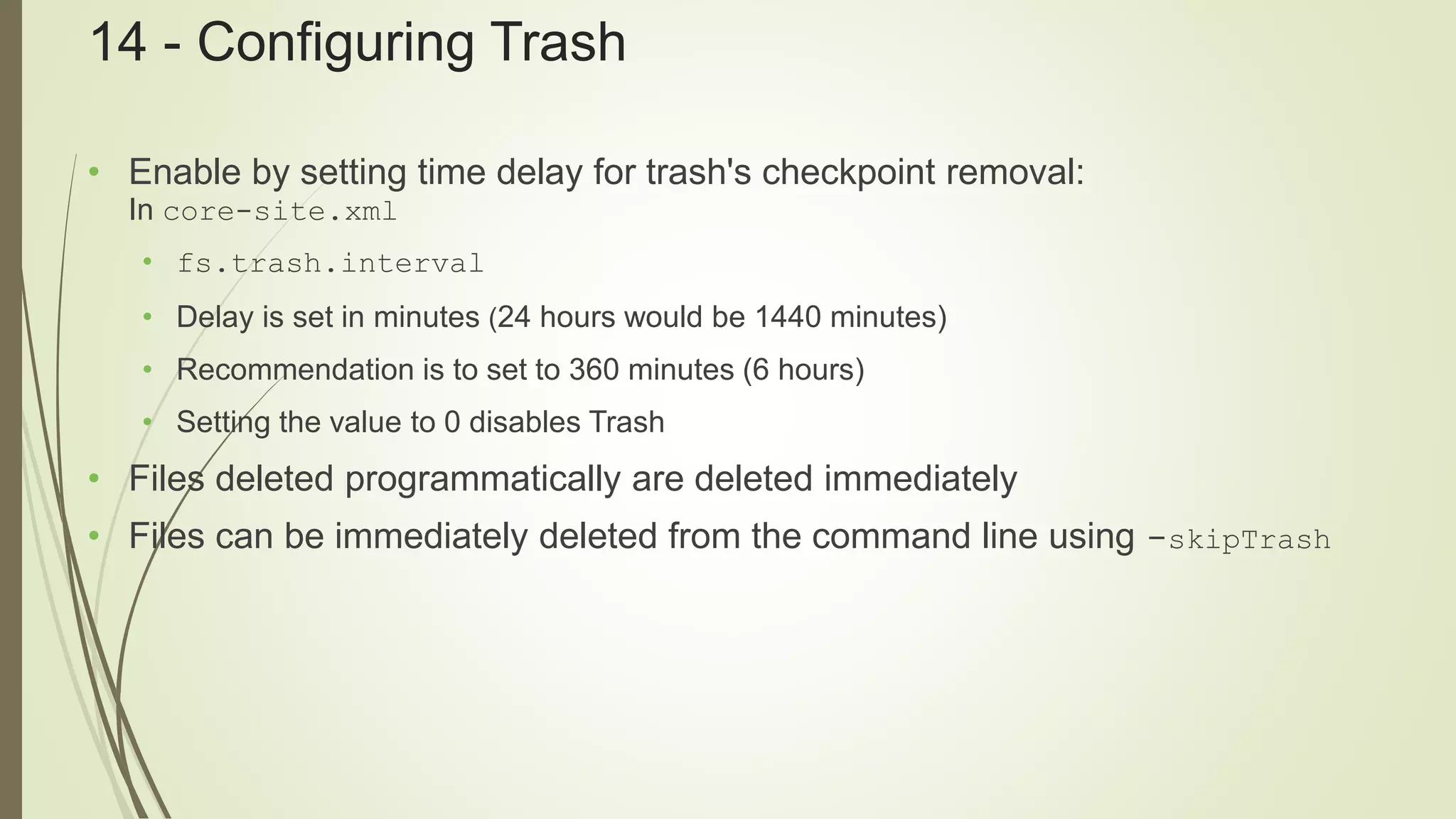 14 - Configuring Trash
• Enable by setting time delay for trash's checkpoint removal:
In core-site.xml
• fs.trash.interval
• Delay is set in minutes (24 hours would be 1440 minutes)
• Recommendation is to set to 360 minutes (6 hours)
• Setting the value to 0 disables Trash
• Files deleted programmatically are deleted immediately
• Files can be immediately deleted from the command line using -skipTrash
 