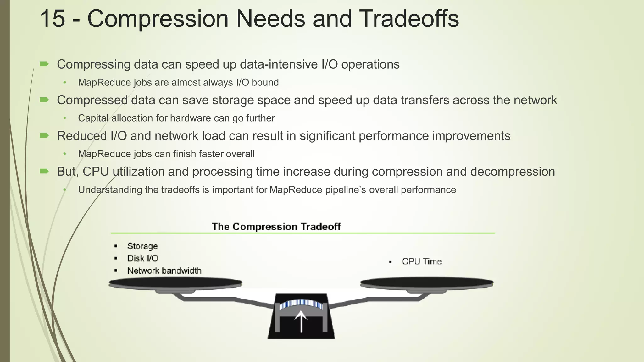 15 - Compression Needs and Tradeoffs
 Compressing data can speed up data-intensive I/O operations
• MapReduce jobs are almost always I/O bound
 Compressed data can save storage space and speed up data transfers across the network
• Capital allocation for hardware can go further
 Reduced I/O and network load can result in significant performance improvements
• MapReduce jobs can finish faster overall
 But, CPU utilization and processing time increase during compression and decompression
• Understanding the tradeoffs is important for MapReduce pipeline’s overall performance
 