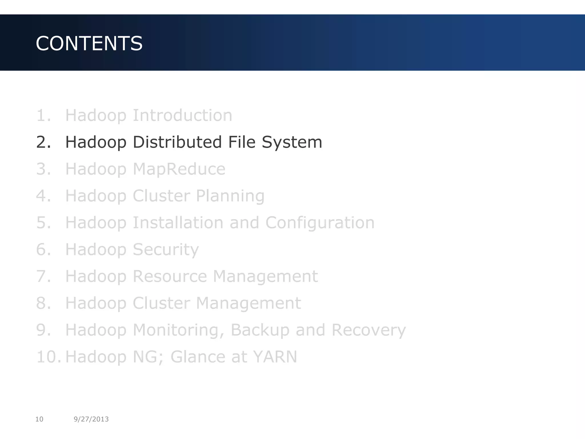 10 9/27/2013
1. Hadoop Introduction
2. Hadoop Distributed File System
3. Hadoop MapReduce
4. Hadoop Cluster Planning
5. Hadoop Installation and Configuration
6. Hadoop Security
7. Hadoop Resource Management
8. Hadoop Cluster Management
9. Hadoop Monitoring, Backup and Recovery
10. Hadoop NG; Glance at YARN
CONTENTS
 