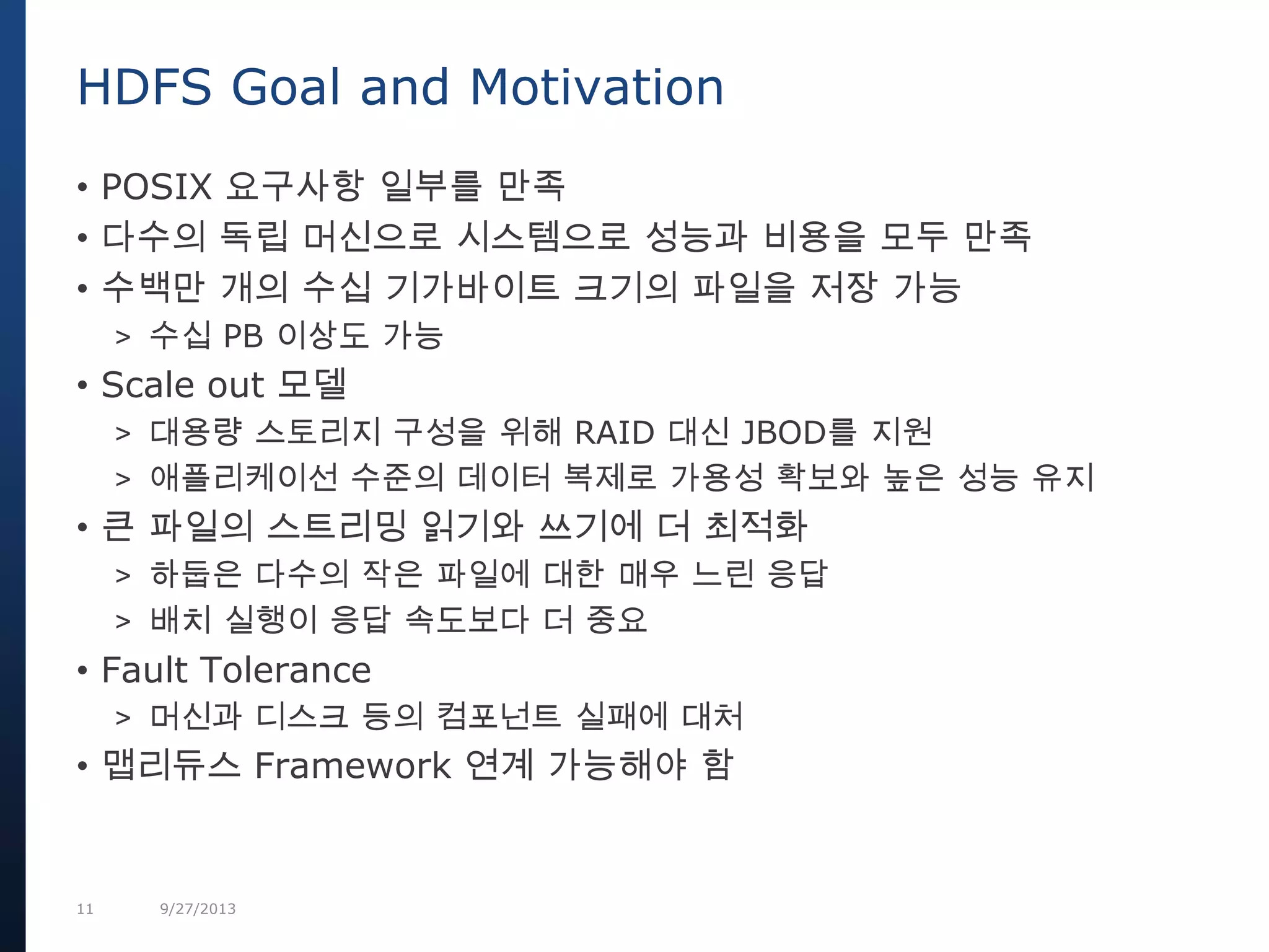 11 9/27/2013
• POSIX 요구사항 일부를 만족
• 다수의 독립 머신으로 시스템으로 성능과 비용을 모두 만족
• 수백만 개의 수십 기가바이트 크기의 파일을 저장 가능
> 수십 PB 이상도 가능
• Scale out 모델
> 대용량 스토리지 구성을 위해 RAID 대신 JBOD를 지원
> 애플리케이선 수준의 데이터 복제로 가용성 확보와 높은 성능 유지
• 큰 파일의 스트리밍 읽기와 쓰기에 더 최적화
> 하둡은 다수의 작은 파일에 대한 매우 느린 응답
> 배치 실행이 응답 속도보다 더 중요
• Fault Tolerance
> 머신과 디스크 등의 컴포넌트 실패에 대처
• 맵리듀스 Framework 연계 가능해야 함
HDFS Goal and Motivation
 