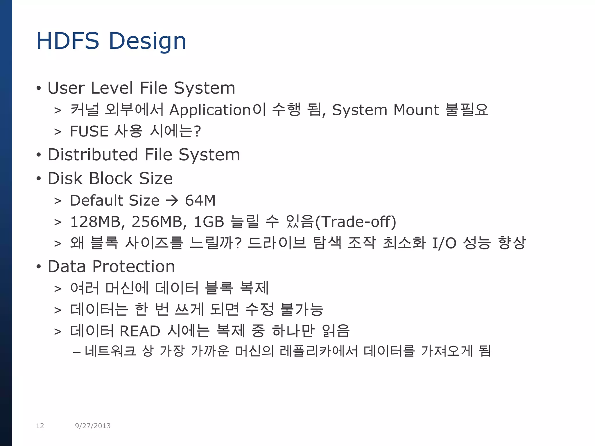 12 9/27/2013
• User Level File System
> 커널 외부에서 Application이 수행 됨, System Mount 불필요
> FUSE 사용 시에는?
• Distributed File System
• Disk Block Size
> Default Size  64M
> 128MB, 256MB, 1GB 늘릴 수 있음(Trade-off)
> 왜 블록 사이즈를 느릴까? 드라이브 탐색 조작 최소화 I/O 성능 향상
• Data Protection
> 여러 머신에 데이터 블록 복제
> 데이터는 한 번 쓰게 되면 수정 불가능
> 데이터 READ 시에는 복제 중 하나만 읽음
– 네트워크 상 가장 가까운 머신의 레플리카에서 데이터를 가져오게 됨
HDFS Design
 