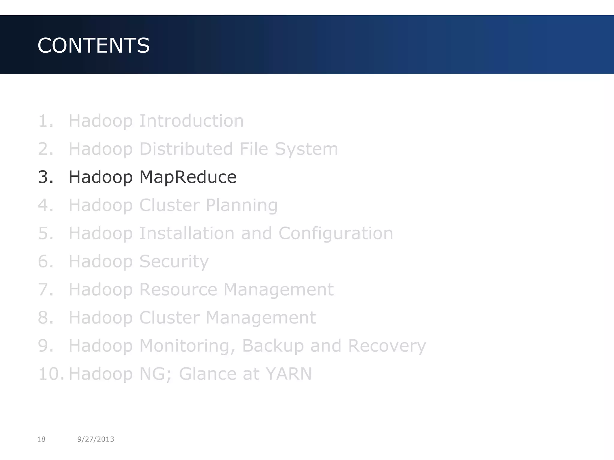 18 9/27/2013
1. Hadoop Introduction
2. Hadoop Distributed File System
3. Hadoop MapReduce
4. Hadoop Cluster Planning
5. Hadoop Installation and Configuration
6. Hadoop Security
7. Hadoop Resource Management
8. Hadoop Cluster Management
9. Hadoop Monitoring, Backup and Recovery
10. Hadoop NG; Glance at YARN
CONTENTS
 