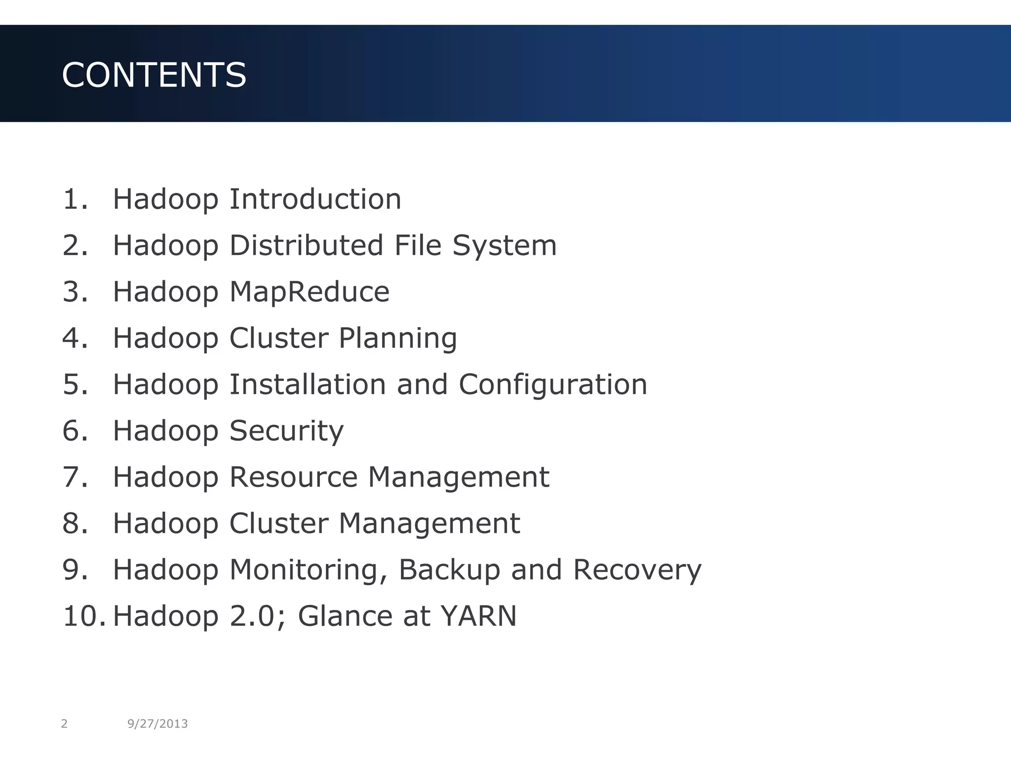 2 9/27/2013
1. Hadoop Introduction
2. Hadoop Distributed File System
3. Hadoop MapReduce
4. Hadoop Cluster Planning
5. Hadoop Installation and Configuration
6. Hadoop Security
7. Hadoop Resource Management
8. Hadoop Cluster Management
9. Hadoop Monitoring, Backup and Recovery
10. Hadoop 2.0; Glance at YARN
CONTENTS
 